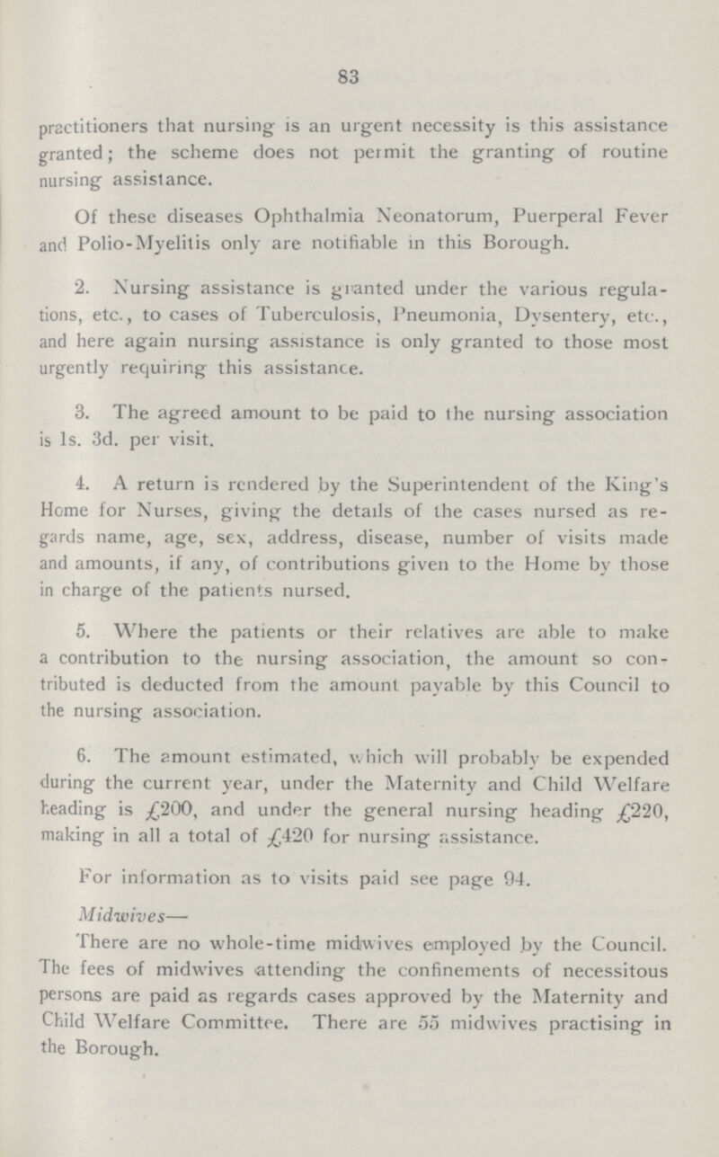 83 practitioners that nursing is an urgent necessity is this assistance granted; the scheme does not permit the granting of routine nursing assistance. Of these diseases Ophthalmia Neonatorum, Puerperal Fever and Polio-Myelitis only are notifiable in this Borough. 2. Nursing assistance is granted under the various regula tions, etc., to cases of Tuberculosis, Pneumonia, Dysentery, etc., and here again nursing assistance is only granted to those most urgently requiring this assistance. 3. The agreed amount to be paid to lhe nursing association is 1s. 3d. per visit. 4. A return is rendered by the Superintendent of the King's Home for Nurses, giving the details of the cases nursed as re gards name, age, sex, address, disease, number of visits made and amounts, if any, of contributions given to the Home by those in charge of the patients nursed. 5. Where the patients or their relatives are able to make a contribution to the nursing association, the amount so con tributed is deducted from the amount payable by this Council to the nursing association. 6. The amount estimated, which will probably be expended during the current year, under the Maternity and Child Welfare heading is £200, and under the general nursing heading £210, making in all a total of £420 for nursing assistance. For information as to visits paid see page 94. Midwives— There are no whole-time midwives employed by the Council. The fees of midwives attending the confinements of necessitous persons are paid as regards cases approved by the Maternity and Child Welfare Committee. There are 55 midwives practising in the Borough.