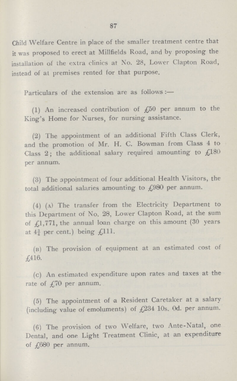 87 Child Welfare Centre in place of the smaller treatment centre that it was proposed to erect at Millfields Road, and by proposing- the installation of ihe extra clinics at No. 28, Lower Clapton Road, instead of at premises rented for that purpose. Particulars of the extension are as follows:— (1) An increased contribution of £50 per annum to the King's Home for Nurses, for nursing assistance. (2) The appointment of an additional Fifth Class Clerk, and the promotion of Mr. H. C. Bowman from Class 4 to Class 2; the additional salary required amounting to £180 per annuim. (3) The appointment of four additional Health Visitors, the total additional salaries amounting to £980 per annum. (4) (a) The transfer from the Electricity Department to this Department of No. 28, Lower Clapton Road, at the sum of £1,771, the annual loan charge on this amount (30 years at 4f per cent.) being £111. (b) The provision of equipment at an estimated cost of £416. (c) An estimated expenditure upon rates and taxes at the rate of £70 per annum. (5) The appointment of a Resident Caretaker at a salary (including value of emoluments) of £234 10s. 0d. per annum. (6) The provision of two Welfare, two Ante-Natal, one Dental, and one Light Treatment Clinic, at an expenditure of £680 per annum.