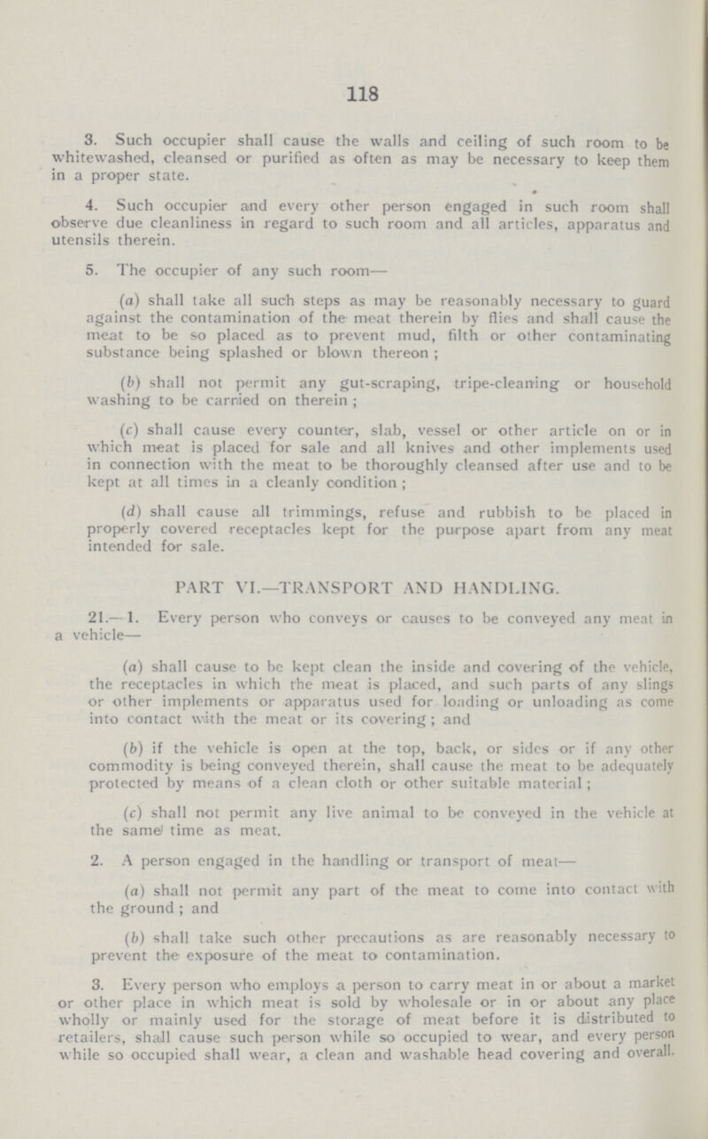 118 3. Such occupier shall cause the walls and ceiling of such room to be whitewashed, cleansed or purified as often as may be necessary to keep them in a proper state. 4. Such occupier and every other person engaged in such room shall observe due cleanliness in regard to such room and all articles, apparatus and utensils therein. 5. The occupier of any such room— (a) shall take all such steps as may be reasonably necessary to guard against the contamination of the meat therein by flies and shall cause the meat to be so placed as to prevent mud, filth or other contaminating substance being splashed or blown thereon; (b) shall not permit any gut-scraping, tripe-cleaning or household washing to be carried on therein; (c) shall cause every counter, slab, vessel or other article on or in which meat is placed for sale and all knives and other implements used in connection with the meat to be thoroughly cleansed after use and to be kept at all times i.n a cleanly condition; (d) shall cause all trimmings, refuse and rubbish to be placed in properly covered receptacles kept for the purpose apart from any meat intended for sale. PART VI.—TRANSPORT AND HANDLING. 21.—1. Every person who conveys or causes to be conveyed any meat in a vehicle— (a) shall cause to be kept clean the inside and covering of the vehicle, the receptacles in which the meat is placed, and such parts of any slings or other implements or apparatus used for loading or unloading as come into contact with the meat or its covering; and (b) if the vehicle is open at the top, back, or sides or if any other commodity is being conveyed therein, shall cause the meat to be adequately protected by means of a clean cloth or other suitable material; (c) shall not permit any live animal to be conveyed in the vehicle at the same time as meat. 2. A person engaged in the handling or transport of meat— (a) shall not permit any part of the meat to come into contact with the ground; and (b) shall take such other precautions as are reasonably necessary to prevent the exposure of the meat to contamination. 3. Every person who employs a person to carry meat in or about a market or other place in which meat is sold by wholesale or in or about any place wholly or mainly used for the storage of meat before it is distributed to retailers, shall cause such person while so occupied to wear, and every person while so occupied shall wear, a clean and washable head covering and overall.