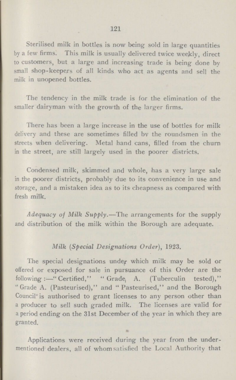 121 Sterilised milk in bottles is now being sold in large quantities by a few firms. This milk is usually delivered twice weekly, direct to customers, but a large and increasing trade is being done by small shop-keepers of all kinds who act as agents and sell the milk in unopened bottles. The tendency in the milk trade is for the elimination of the smaller dairyman with the growth of the larger firms. There has been a large increase in the use of bottles for milk delivery and these are sometimes filled by the roundsmen in the streets when delivering. Metal hand cans, filled from the churn in the street, are still largely used in the poorer districts. Condensed milk, skimmed and whole, has a very large sale in the poorer districts, probably due to its convenience in use and storage, and a mistaken idea as to its cheapness as compared with fresh milk. Adequacy of Milk Supply.—The arrangements for the supply and distribution of the milk within the Borough are adequate. Milk (Special Designations Order), 1923. The special designations under which milk may be sold or offered or exposed for sale in pursuance of this Order are the following:-Certified, Grade, A. (Tuberculin tested), Grade A. (Pasteurised), and Pasteurised, and the Borough Council is authorised to grant licenses to any person other than a producer to sell such graded milk. The licenses are valid for a period ending on the 31st December of the year in which they are granted. Applications were received during the year from the under mentioned dealers, all of whom satisfied the Local Authority that