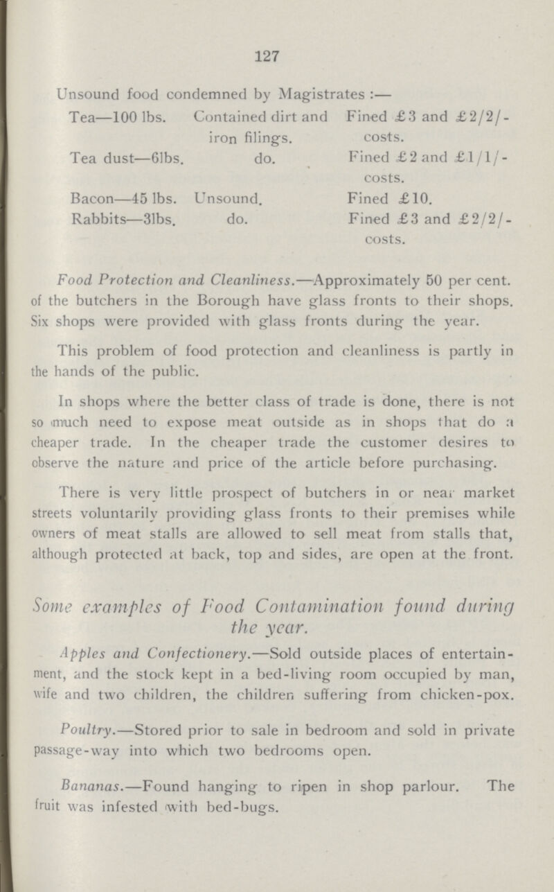 127 Unsound food condemned by Magistrates:— Tea—100 lbs. Contained dirt and iron filing's. Fined £3 and £2/2/ costs. Tea dust—61bs. do. Fined £2 and £1/1/- costs. Bacon—45 lbs. Unsound. Fined £10. Rabbits—31bs. do. Fined £3 and £2/2/- costs. Food Protection and Cleanliness.—Approximately 50 per cent, of the butchers in the Borough have glass fronts to their shops. Six shops were provided with glass fronts during the year. This problem of food protection and cleanliness is partly in the hands of the public. In shops where the better class of trade is done, there is not so much need to expose meat outside as in shops that do a cheaper trade. In the cheaper trade the customer desires to observe the nature and price of the article before purchasing. There is verv little prospect of butchers in or near market streets voluntarily providing glass fronts to their premises while owners of meat stalls are allowed to sell meat from stalls that, although protected at back, top and sides, are open at the front. Some examples of Food Contamination found during the year. Apples and Confectionery.—Sold outside places of entertain ment, and the stock kept in a bed-living room occupied by man, wife and two children, the children suffering from chicken-pox. Poultry.—Stored prior to sale in bedroom and sold in private passage-way into which two bedrooms open. Bananas.—Found hanging to ripen in shop parlour. The fruit was infested with bed-bugs.