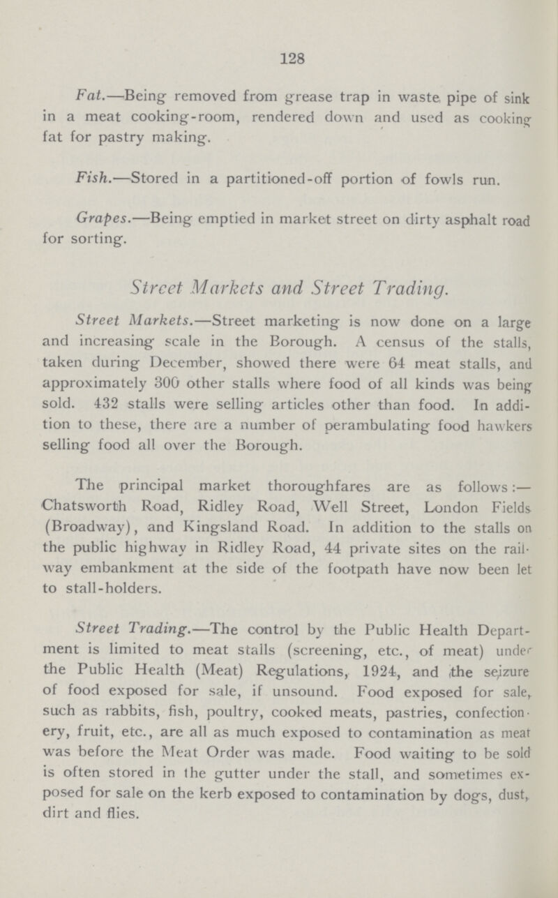 128 Fat.—Being removed from grease trap in waste pipe of sink in a meat cooking-room, rendered down and used as cooking fat for pastry making. Fish.—Stored in a partitioned-off portion of fowls run. Grapes.—Being emptied in market street on dirty asphalt road for sorting. Street Markets and Street Trading. Street Markets.—Street marketing is now done on a large and increasing scale in the Borough. A census of the stalls, taken during December, showed there were 64 meat stalls, and approximately 300 other stalls where food of all kinds was being sold. 432 stalls were selling articles other than food. In addi tion to these, there are a number of perambulating food hawkers selling food all over the Borough. The principal market thoroughfares are as follows:— Chatsworth Road, Ridley Road, Well Street, London Fields (Broadway), and Kingsland Road. In addition to the stalls on the public highway in Ridley Road, 44 private sites on the rail way embankment at the side of the footpath have now been let to stall-holders. Street Trading.—The control by the Public Health Depart ment is limited to meat stalls (screening, etc., of meat) under the Public Health (Meat) Regulations, 1924, and the seizure of food exposed for sale, if unsound. Food exposed for sale,, such as rabbits, fish, poultry, cooked meats, pastries, confection ery, fruit, etc., are all as much exposed to contamination as meat was before the Meat Order was made. Food waiting to be sold is often stored in the gutter under the stall, and sometimes ex posed for sale on the kerb exposed to contamination by dogs, dust, dirt and flies.