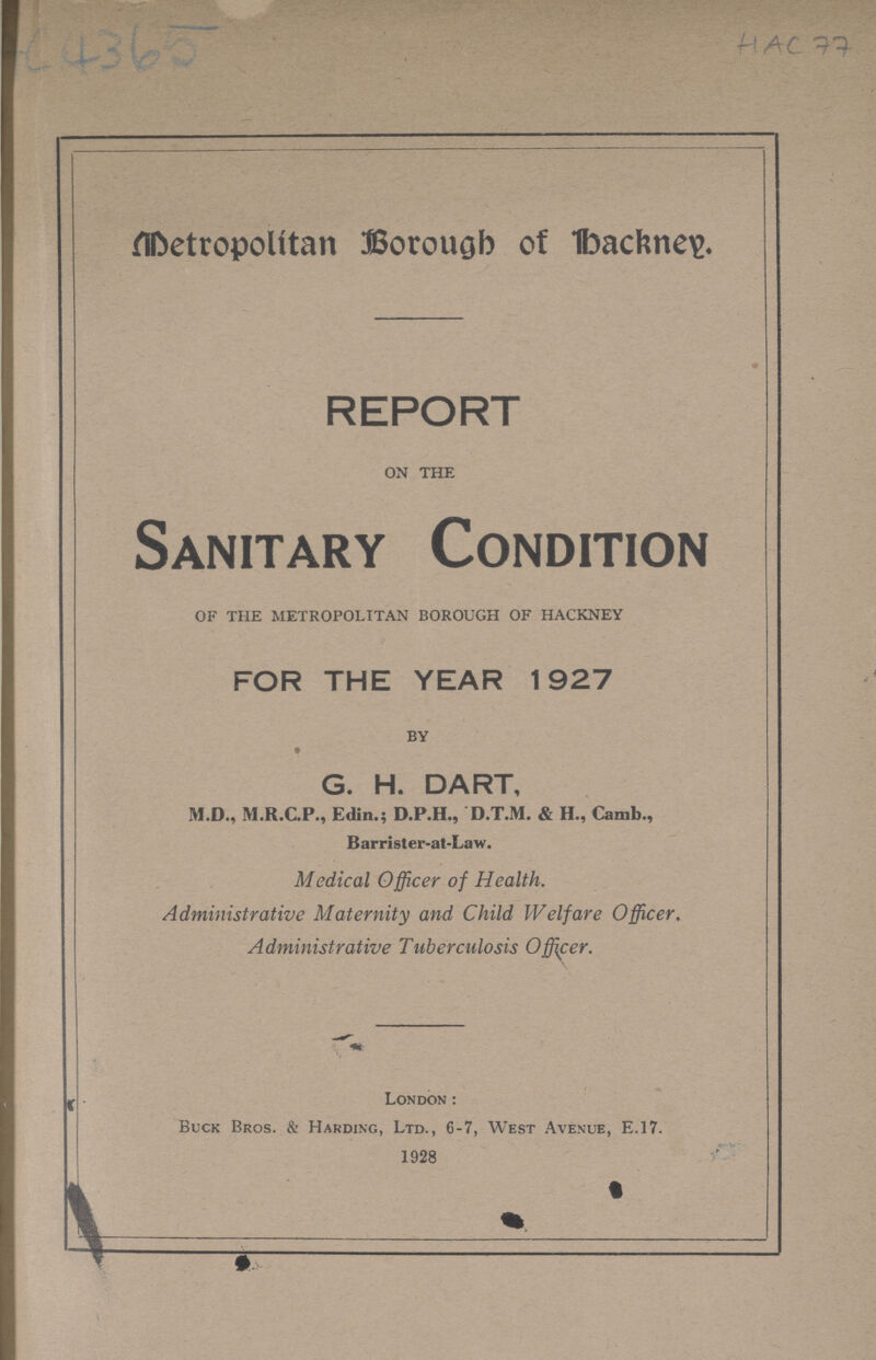 AC 4365 HAC 77 Metropolitan Borough of Hackney. REPORT on the Sanitary Condition of the metropolitan borough of hackney FOR THE YEAR 1927 by G. H. DART, M.D., M.R.C.P., Edin.; D.P.H., D.T.M. & H., Camb., Barrister-at-Law. Medical Officer of Health. Administrative Maternity and Child Welfare Officer. Administrative Tuberculosis Officer. London: Buck Bros. & Harding, Ltd., 6-7, West Avenue, E.17. 1928