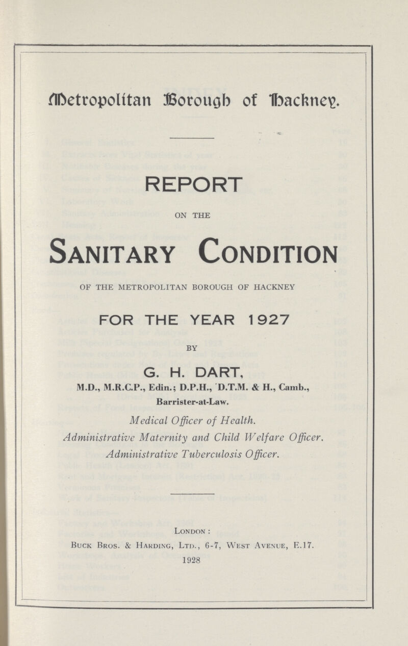 Metropolitan Borough of hackney. REPORT on the Sanitary Condition of the metropolitan borough of hackney FOR THE YEAR 1927 by G. H. DART, M.D., M.R.C.P., Edin.; D.P.H., D.T.M. & H., Canib., Barrister-at-Law. Medical Officer of Health. Administrative Maternity and Child IV elf are Officer. Administrative Tuberculosis Officer. London: Buck Bros. & Harding, Ltd., 6-7, West Avenue, R.17. 1928