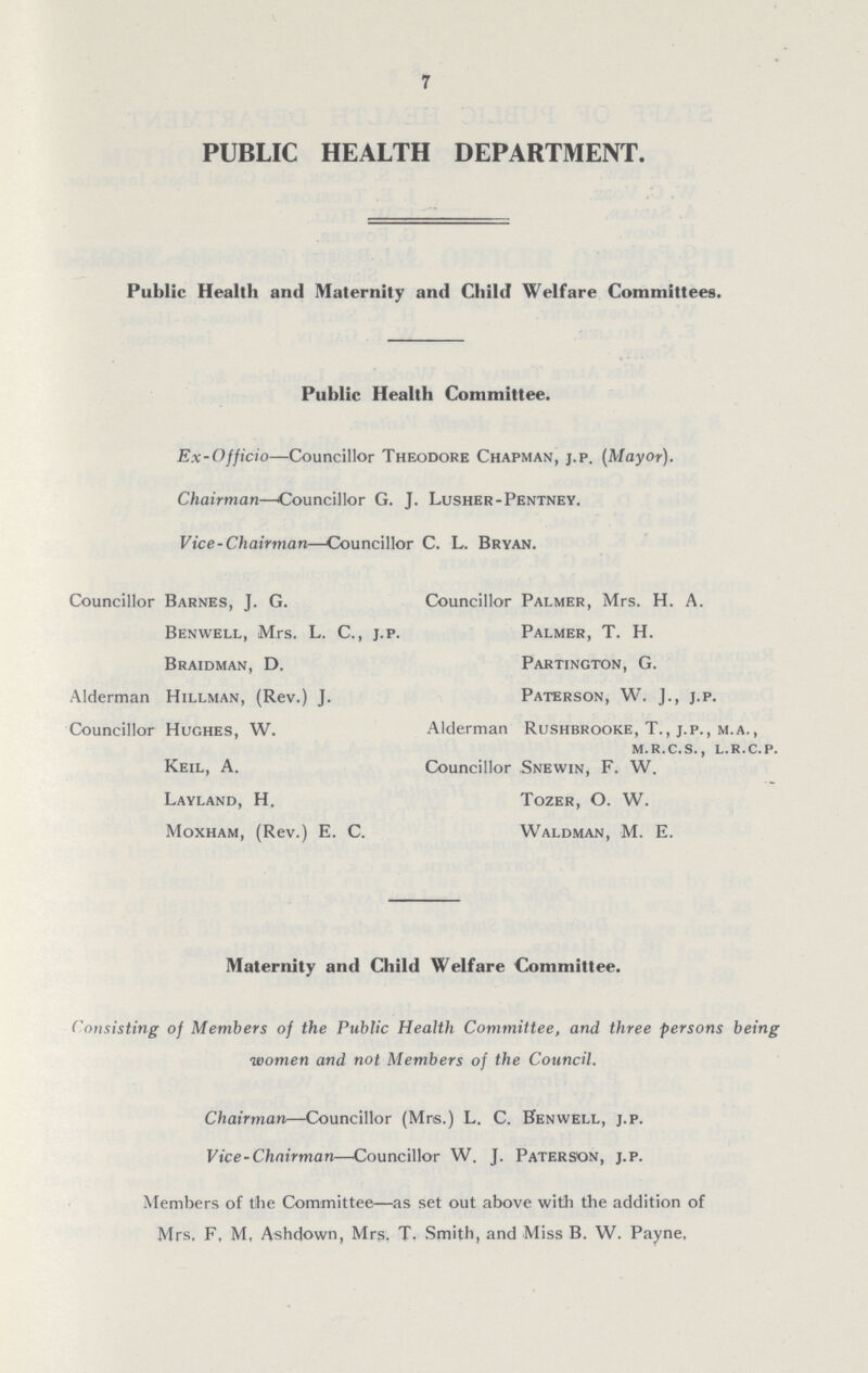 7 PUBLIC HEALTH DEPARTMENT. Public Health and Maternity and Child Welfare Committees. Public Health Committee. Ex-Officio—Councillor Theodore Chapman, j.p. (Mayor). Chairman—Councillor G. J. Lusher-Pentney. Vice-Chairman—Councillor C. L. Bryan. Councillor Barnes, J. G. Benwell, Mrs. L. C., j.p. Braidman, D. Alderman Hillman, (Rev.) J. Councillor Hughes, W. Keil, A. Layland, H. Moxham, (Rev.) E. C. Councillor Palmer, Mrs. H. A. Palmer, T. H. Partington, G. Paterson, W. J., j.p. Alderman Rushbrooke, T., j.p., m.a., m.r.c.s., l.r.c.p. Councillor Snewin, F. W. Tozer, O. W. Waldman, M. E. Maternity and Child Welfare Committee. Consisting of Members of the Public Health Committee, and three persons being women and not Members of the Council. Chairman—Councillor (Mrs.) L. C. Benwell, j.p. Vice-Chairman—Councillor W. J. Paterson, j.p. Members of the Committee—as set out above with the addition of Mrs. F, M, Ashdown, Mrs. T. Smith, and Miss B. W. Payne,