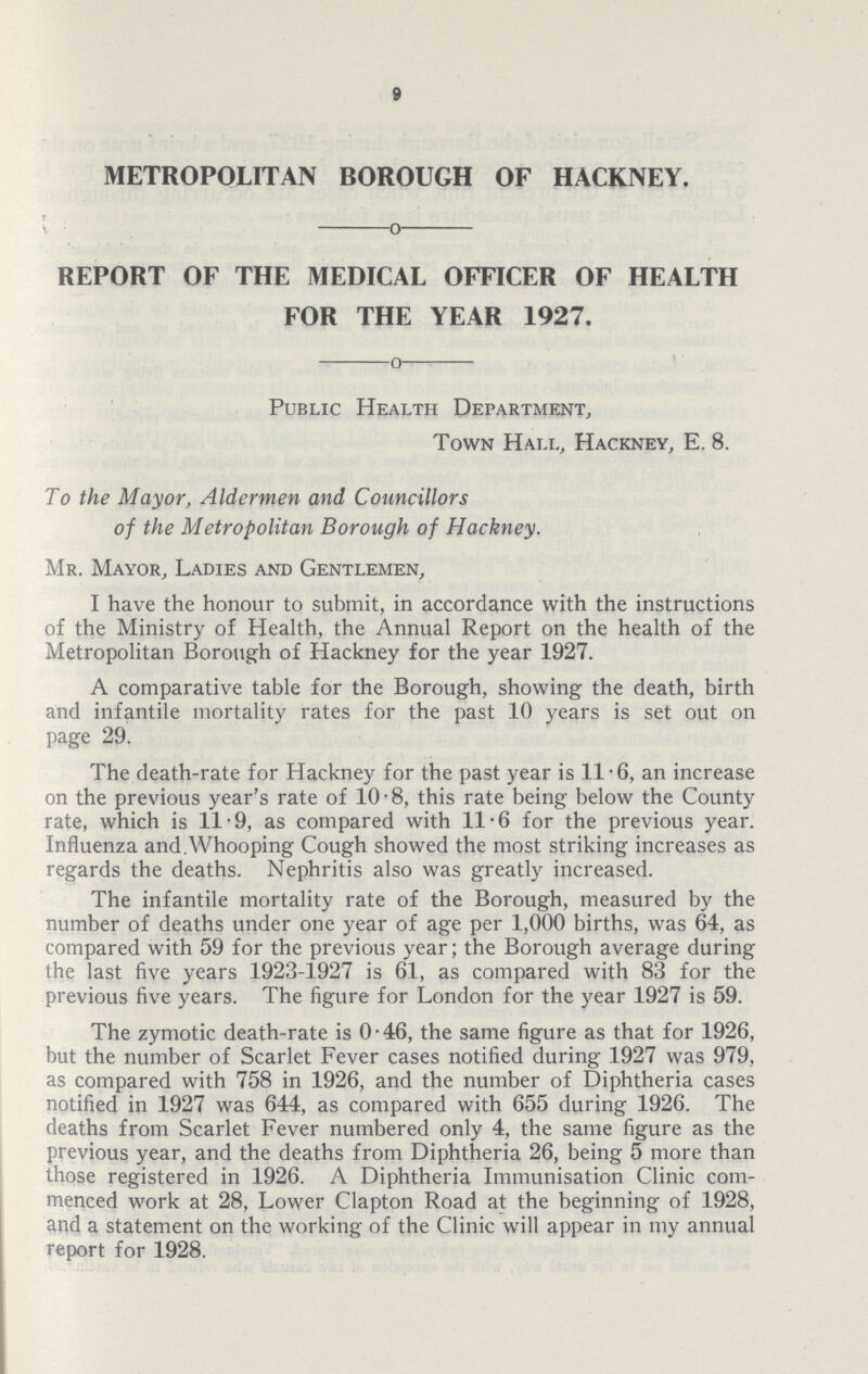 9 METROPOLITAN BOROUGH OF HACKNEY. REPORT OF THE MEDICAL OFFICER OF HEALTH FOR THE YEAR 1927. Public Health Department, Town Hall, Hackney, E. 8. To the Mayor, Aldermen and Councillors of the Metropolitan Borough of Hackney. Mr. Mayor, Ladies and Gentlemen, I have the honour to submit, in accordance with the instructions of the Ministry of Health, the Annual Report on the health of the Metropolitan Borough of Hackney for the year 1927. A comparative table for the Borough, showing the death, birth and infantile mortality rates for the past 10 years is set out on page 29. The death-rate for Hackney for the past year is 11.6, an increase on the previous year's rate of 10.8, this rate being below the County rate, which is 11.9, as compared with 11.6 for the previous year. Influenza and. Whooping Cough showed the most striking increases as regards the deaths. Nephritis also was greatly increased. The infantile mortality rate of the Borough, measured by the number of deaths under one year of age per 1,000 births, was 64, as compared with 59 for the previous year; the Borough average during the last five years 1923-1927 is 61, as compared with 83 for the previous five years. The figure for London for the year 1927 is 59. The zymotic death-rate is 0.46, the same figure as that for 1926, but the number of Scarlet Fever cases notified during 1927 was 979, as compared with 758 in 1926, and the number of Diphtheria cases notified in 1927 was 644, as compared with 655 during 1926. The deaths from Scarlet Fever numbered only 4, the same figure as the previous year, and the deaths from Diphtheria 26, being 5 more than those registered in 1926. A Diphtheria Immunisation Clinic com menced work at 28, Lower Clapton Road at the beginning of 1928, and a statement on the working of the Clinic will appear in my annual report for 1928.