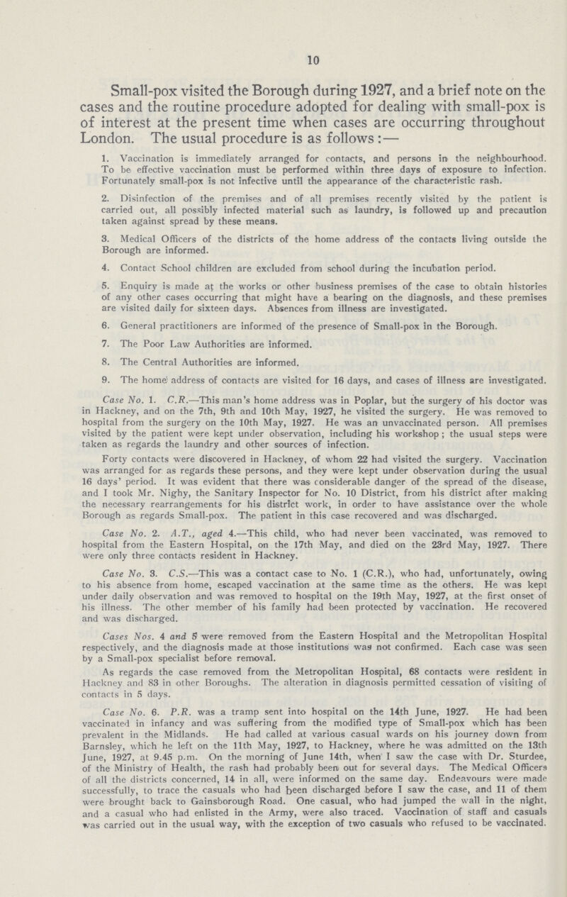 10 Small-pox visited the Borough during 1927, and a brief note on the cases and the routine procedure adopted for dealing with small-pox is of interest at the present time when cases are occurring throughout London. The usual procedure is as follows:— 1. Vaccination is immediately arranged for contacts, and persons in, the neighbourhood. To be effective vaccination must be performed within three days of exposure to infection. Fortunately small-pox is not infective until the appearance of the characteristic rash. 2. Disinfection of the premises and of all premises recently visited by the patient is carried out, all possibly infected material such as laundry, is followed up and precaution taken against spread by these means. 3. Medical Officers of the districts of the home address of the contacts living outside the Borough are informed. 4. Contact School children are excluded from school during the incubation period. 5. Enquiry is made af the works or other business premises of the case to obtain histories of any other cases occurring that might have a bearing on the diagnosis, and these premises are visited daily for sixteen days. Absences from illness are investigated. 6. General practitioners are informed of the presence of Small-pox in the Borough. 7. The Poor Law Authorities are informed. 8. The Central Authorities are informed. 9. The home! address of contacts are visited for 16 days, and cases of illness are investigated. Case No. 1. C.R.—This man's home address was in Poplar, but the surgery of his doctor was in Hackney, and on the 7th, 9th and 10th May, 1927, he visited the surgery. He was removed to hospital from the surgery on the 10th May, 1927. He was an unvaccinated person. All premises visited by the patient were kept under observation, including his workshop; the usual steps were taken as regards the laundry and other sources of infection. Forty contacts were discovered in Hackney, of whom 22 had visited the surgery. Vaccination was arranged for as regards these persons, and they were kept under observation during the usual 16 days' period. It was evident that there was considerable danger of the spread of the disease, and I took Mr. Nighy, the Sanitary Inspector for No. 10 District, from his district after making the necessary rearrangements for his district work, in order to have assistance over the whole Borough as regards Small-pox. The patient in this case recovered and was discharged. Case No. 2. A.T., aged 4.—This child, who had never been vaccinated, was removed to hospital from the Eastern Hospital, on the 17th May, and died on the 23rd May, 1927. There were only three contacts resident in Hackney. Case No. 3. C.S.—-This was a contact case to No. 1 (C.R.), who had, unfortunately, owing to his absence from home, escaped vaccination at the same time as the others. He was kept under daily observation and was removed to hospital on the 19th May, 1927, at the first onset of his illness. The other member of his family had been protected by vaccination. He recovered and was discharged. Cases Nos. 4 and S were removed from the Eastern Hospital and the Metropolitan Hospital respectively, and the diagnosis made at those institutions wa9 not confirmed. Each case was seen by a Small-pox specialist before removal. As regards the case removed from the Metropolitan Hospital, 68 contacts were resident in Hackney and 83 in other Boroughs. The alteration in diagnosis permitted cessation of visiting of contacts in 5 days. Case No. 6. P.R. was a tramp sent into hospital on the 14th June, 1927. He had been vaccinated in infancy and was suffering from the modified type of Small-pox which has been prevalent in the Midlands. He had called at various casual wards on his journey down from Barnsley, which he left on the 11th May, 1927, to Hackney, where he was admitted on the 13th June, 1927, at 9.45 p.m. On the morning of June 14th, when I saw the case with Dr. Sturdee, of the Ministry of Health, the rash had probably been out for several days. The Medical Officers of all the districts concerned, 14 in all, were informed on the same day. Endeavours were made successfully, to trace the casuals who had been discharged before I saw the case, and 11 of them were brought back to Gainsborough Road. One casual, who had jumped the wall in the night, and a casual who had enlisted in the Army, were also traced. Vaccination of staff and casuals was carried out in the usual way, with the exception of two casuals who refused to be vaccinated.