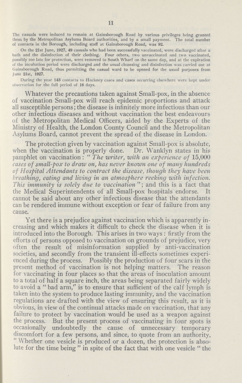 11 The casuals were induced to remain at Gainsborough Road by various privileges being granted them by the Metropolitan Asylums Board authorities, and by a small payment. The total number of contacts in the Borough, including staff at Gainsborough Road, was 92. On the 21st June, 1927, 49 casuals who had been successfully vaccinated, were discharged after a bath and the disinfection of their clothing. Four others, two unvaccinated and two vaccinated, possibly too late for protection, were removed to South Wharf on the same day, and at the expiration of the incubation period were discharged and the usual cleansing and disinfection was carried out at Gainsborough Road, thus permitting the casual ward to be opened for the usual purposes from June 21st, 1927. During the year 143 contacts to Hackney cases and cases occurring elsewhere were kept under observation for the full period of 16 days. Whatever the precautions taken against Small-pox, in the absence of vaccination Small-pox will reach epidemic proportions and attack all susceptible persons; the disease is infinitely more infectious than our other infectious diseases and without vaccination the best endeavours of the Metropolitan Medical Officers, aided by the Experts of the Ministry of Health, the London County Council and the Metropolitan Asylums Board, cannot prevent the spread of the disease in London. The protection given by vaccination against Small-pox is absolute, when the vaccination is properly done. Dr. Wanklyn states in his pamphlet on vaccination: The writer, with an experience of 15,000 cases of small-pox to draw on, has never known one of many hundreds of Hospital Attendants to contract the disease, though they have been breathing, eating and living in an atmosphere reeking with infection. This immunity is solely due to vaccination ; and this is a fact that the Medical Superintendents of all Small-pox hospitals endorse. It cannot be said about any other infectious disease that the attendants can be rendered immune without exception or fear of failure from any cause. Yet there is a prejudice against vaccination which is apparently in creasing and which makes it difficult to check the disease when it is introduced into the Borough. This arises in two ways: firstly from the efforts of persons opposed to vaccination on grounds of prejudice, very often the result of misinformation supplied by anti-vaccination societies, and secondly from the transient ill-effects sometimes experi enced during the process. Possibly the production of four scars in the present method of vaccination is not helping matters. The reason for vaccinating in four places so that the areas of inoculation amount to a total of half a square inch, the areas being separated fairly widely to avoid a bad arm,'' is to ensure that sufficient of the calf lymph is taken into the system to produce lasting immunity, and the vaccination regulations are drafted with the view of ensuring this result, as it is obvious, in view of the continual attacks made on vaccination, that any failure to protect by vaccination would be used as a weapon against the process. But the present process of vaccinating in four spots is occasionally undoubtedly the cause of unnecessary temporary discomfort for a few persons, and since, to quote from an authority, Whether one vesicle is produced or a dozen, the protection is abso lute for the time being in spite of the fact that with one vesicle the