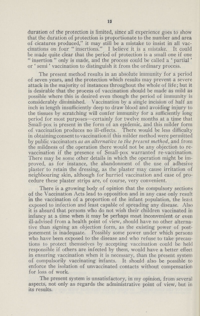 13 duration of the protection is limited, since all experience goes to show that the duration of protection is proportionate to the number and area of cicatures produced, it may still be a mistake to insist in all vac cinations on four insertions. I believe it is a mistake. It could be made quite clear that the period of protection is a small one if one insertion only is made, and the process could be called a 'partial' or ' semi' vaccination to distinguish it from the ordinary process. The present method results in an absolute immunity for a period of seven years, and the protection which results may prevent a severe attack in the majority of instances throughout the whole of life; but it is desirable that the process of vaccination should be made as mild as possible where this is desired even though the period of immunity is considerably diminished. Vaccination by a single incision of half an inch in length insufficiently deep to draw blood and avoiding injury to the tissues by scratching will confer immunity for a sufficiently long period for most purposes—certainly for twelve months at a time that Small-pox is present in the form of an epidemic, and this milder form of vaccination produces no ill-effects. There would be less difficulty in obtaining consent to vaccination if this milder method were permitted by public vaccinators as an alternative to the present method, and from the mildness of the operation there would not be any objection to re vaccination if the presence of Small-pox warranted re-vaccination. There may be some other details in which the operation might be im proved, as for instance, the abandonment of the use of adhesive plaster to retain the dressing, as the plaster may cause irritation of neighbouring skin, although for hurried vaccination and ease of pro cedure these plaster strips are, of course, very convenient. There is a growing body of opinion that the compulsory sections of the Vaccination Acts lead to opposition and in any case only result in the vaccination of a proportion of the infant population, the least exposed to infection and least capable of spreading any disease. Also it is absurd that persons who do not wish their children vaccinated in infancy at a time when it may be perhaps most inconvenient or even ill-advised from a health point of view, should have no other alterna tive than signing an objection form, as the existing power of post ponement is inadequate. Possibly some power under which persons who have been exposed to the disease and who refuse to take precau tions to protect themselves by accepting vaccination could be held responsible if others are infected by them, would have a better effect in ensuring vaccination when it is necessary, than the present system of compulsorily vaccinating infants. It should also be possible to enforce the isolation of unvaccinated contacts without compensation for loss of work. The present system is unsatisfactory, in my opinion, from several aspects, not only as regards the administrative point of view, but in its results.