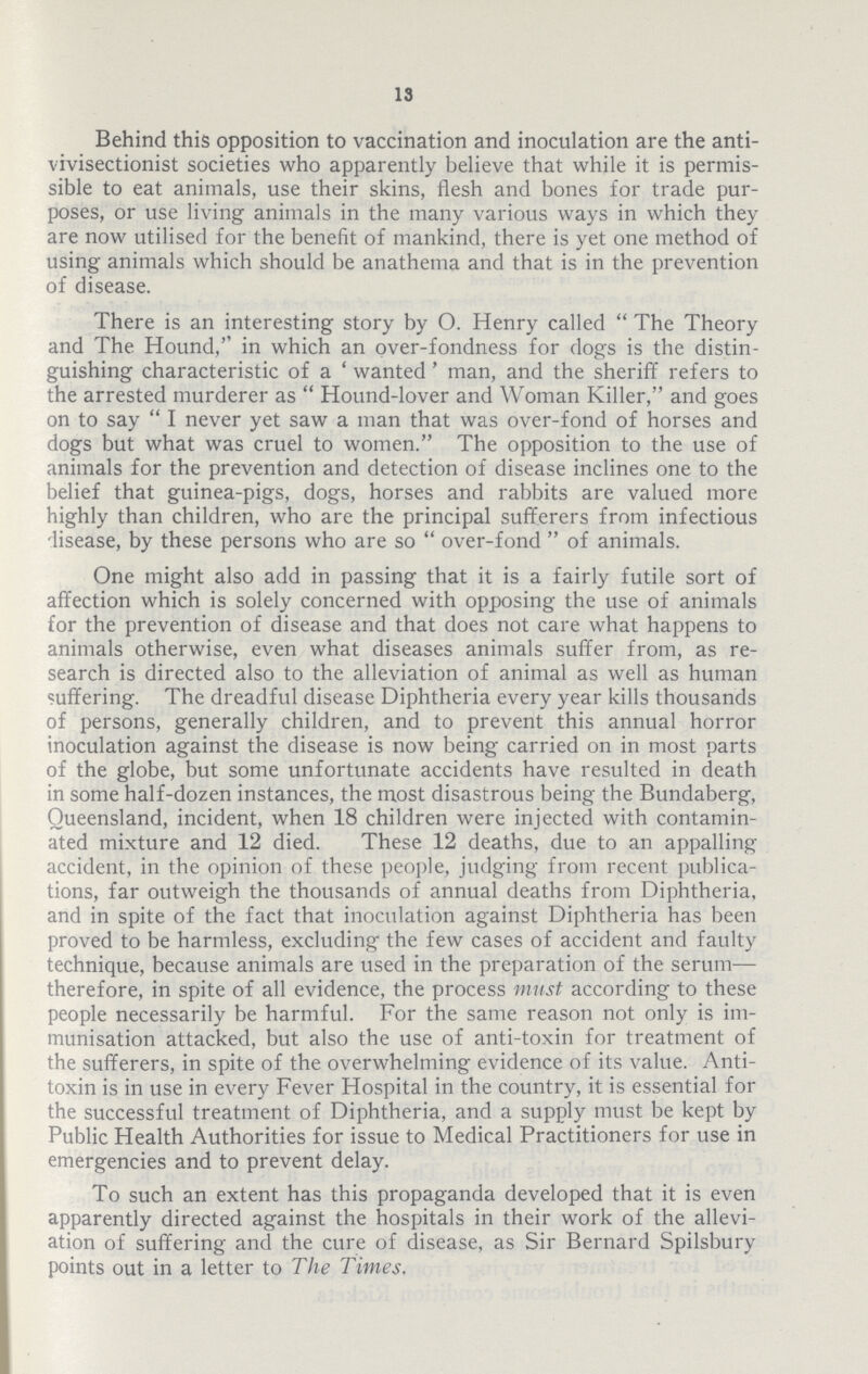 13 Behind this opposition to vaccination and inoculation are the anti. vivisectionist societies who apparently believe that while it is permis sible to eat animals, use their skins, flesh and bones for trade pur poses, or use living animals in the many various ways in which they are now utilised for the benefit of mankind, there is yet one method of using animals which should be anathema and that is in the prevention of disease. There is an interesting story by O. Henry called The Theory and The Hound,'' in which an over.fondness for dogs is the distin guishing characteristic of a 'wanted' man, and the sheriff refers to the arrested murderer as Hound.lover and Woman Killer, and goes on to say I never yet saw a man that was over.fond of horses and dogs but what was cruel to women. The opposition to the use of animals for the prevention and detection of disease inclines one to the belief that guinea.pigs, dogs, horses and rabbits are valued more highly than children, who are the principal sufferers from infectious disease, by these persons who are so over.fond of animals. One might also add in passing that it is a fairly futile sort of affection which is solely concerned with opposing the use of animals for the prevention of disease and that does not care what happens to animals otherwise, even what diseases animals suffer from, as re search is directed also to the alleviation of animal as well as human suffering. The dreadful disease Diphtheria every year kills thousands of persons, generally children, and to prevent this annual horror inoculation against the disease is now being carried on in most parts of the globe, but some unfortunate accidents have resulted in death in some half.dozen instances, the most disastrous being the Bundaberg, Queensland, incident, when 18 children were injected with contamin ated mixture and 12 died. These 12 deaths, due to an appalling accident, in the opinion of these people, judging from recent publica tions, far outweigh the thousands of annual deaths from Diphtheria, and in spite of the fact that inoculation against Diphtheria has been proved to be harmless, excluding' the few cases of accident and faulty technique, because animals are used in the preparation of the serum— therefore, in spite of all evidence, the process must according to these people necessarily be harmful. For the same reason not only is im munisation attacked, but also the use of anti.toxin for treatment of the sufferers, in spite of the overwhelming evidence of its value. Anti toxin is in use in every Fever Hospital in the country, it is essential for the successful treatment of Diphtheria, and a supply must be kept by Public Health Authorities for issue to Medical Practitioners for use in emergencies and to prevent delay. To such an extent has this propaganda developed that it is even apparently directed against the hospitals in their work of the allevi ation of suffering and the cure of disease, as Sir Bernard Spilsbury points out in a letter to The Times.
