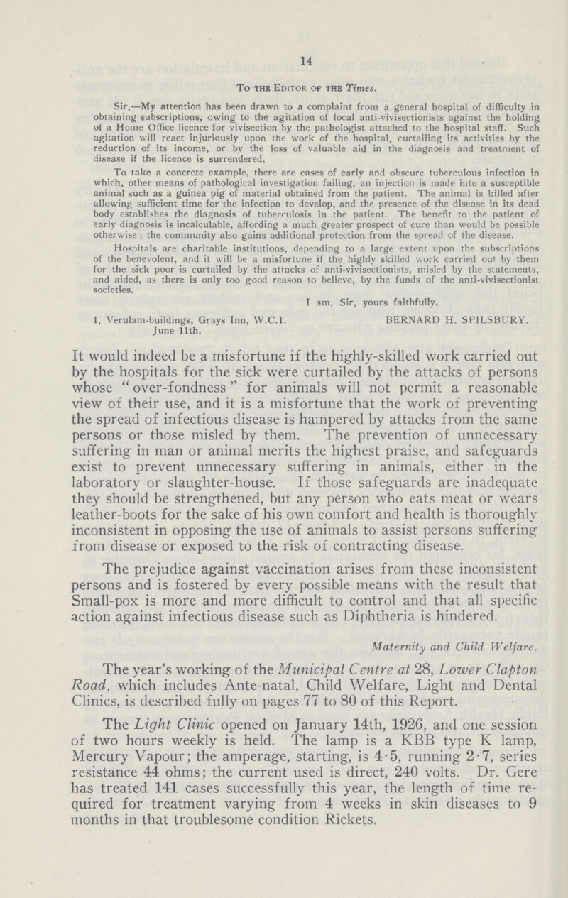 14 To the Editor of the Times. Sir,—My attention has been drawn to a complaint from a general hospital of difficulty in obtaining subscriptions, owing to the agitation of local anti.vivisectionists against the holding of a Home Office licence for vivisection by the pathologist attached to the hospital staff. Such agitation will react injuriously upon the work of the hospital, curtailing its activities by the reduction of its income, or by the loss of valuable aid in the diagnosis and treatment of disease if the licence is surrendered. To take a concrete example, there are cases of early and obscure tuberculous infection in which, other means of pathological investigation failing, an injection is made into a susceptible animal such as a guinea pig of material obtained from the patient. The animal is killed after allowing sufficient time for the infection to develop, and the presence of the disease in its dead body establishes the diagnosis of tuberculosis in the patient. The benefit to the patient of early diagnosis is incalculable, affording a much greater prospect of cure than would be possible otherwise ; the community also gains additional protection from the spread of the disease. Hospitals are charitable institutions, depending to a large extent upon the subscriptions of the benevolent, and it will be a misfortune if the highly skilled work carried out by them for the sick poor is curtailed by the attacks of anti.vivisectionists, misled by the statements, and aided, as there is only too good reason to believe, by the funds of the anti.vivisectionist societies. I am, Sir, yours faithfully, 1, Verulam.buildings, Grays Inn, W.C.l. BERNARD H. SPILSBURY. June 11th. It would indeed be a misfortune if the highly.skilled work carried out by the hospitals for the sick were curtailed by the attacks of persons whose over.fondness'' for animals will not permit a reasonable view of their use, and it is a misfortune that the work of preventing the spread of infectious disease is hampered by attacks from the same persons or those misled by them. The prevention of unnecessary suffering in man or animal merits the highest praise, and safeguards exist to prevent unnecessary suffering in animals, either in the laboratory or slaughter.house. If those safeguards are inadequate they should be strengthened, but any person who eats meat or wears leather.boots for the sake of his own comfort and health is thoroughly inconsistent in opposing the use of animals to assist persons suffering from disease or exposed to the risk of contracting disease. The prejudice against vaccination arises from these inconsistent persons and is fostered by every possible means with the result that Small.pox is more and more difficult to control and that all specific action against infectious disease such as Diphtheria is hindered. Maternity and Child Welfare. The year's working of the Municipal Centre at 28, Lower Clapton Road, which includes Ante.natal. Child Welfare, Light and Dental Clinics, is described fully on pages 77 to 80 of this Report. The Light Clinic opened on January 14th, 1926, and one session of two hours weekly is held. The lamp is a KBB type K lamp, Mercury Vapour; the amperage, starting, is 4.5, running 2.7, series resistance 44 ohms; the current used is direct, 240 volts. Dr. Gere has treated 141 cases successfully this year, the length of time re quired for treatment varying from 4 weeks in skin diseases to 9 months in that troublesome condition Rickets.