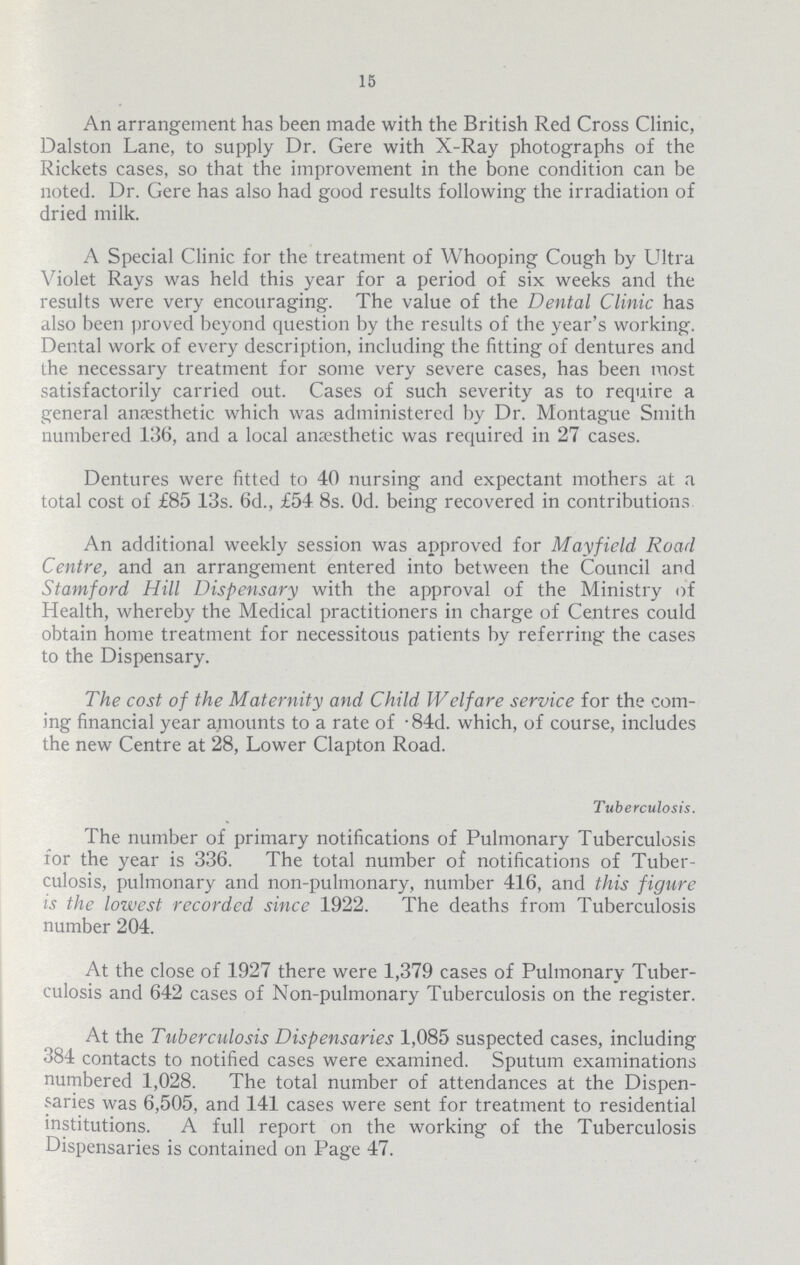 15 An arrangement has been made with the British Red Cross Clinic, Dalston Lane, to supply Dr. Gere with X.Ray photographs of the Rickets cases, so that the improvement in the bone condition can be noted. Dr. Gere has also had good results following the irradiation of dried milk. A Special Clinic for the treatment of Whooping Cough by Ultra Violet Rays was held this year for a period of six weeks and the results were very encouraging. The value of the Dental Clinic has also been proved beyond question by the results of the year's working. Dental work of every description, including the fitting of dentures and the necessary treatment for some very severe cases, has been most satisfactorily carried out. Cases of such severity as to require a general anaesthetic which was administered by Dr. Montague Smith numbered 136, and a local anaesthetic was required in 27 cases. Dentures were fitted to 40 nursing and expectant mothers at a total cost of £85 13s. 6d., £54 8s. Od. being recovered in contributions An additional weekly session was approved for Mayfield Road Centre, and an arrangement entered into between the Council and Stamford Hill Dispensary with the approval of the Ministry of Health, whereby the Medical practitioners in charge of Centres could obtain home treatment for necessitous patients by referring the cases to the Dispensary. The cost of the Maternity and Child W elf are service for the com ing financial year amounts to a rate of .84d. which, of course, includes the new Centre at 28, Lower Clapton Road. Tuberculosis. The number of primary notifications of Pulmonary Tuberculosis for the year is 336. The total number of notifications of Tuber culosis, pulmonary and non.pulmonary, number 416, and this figure is the lowest recorded since 1922. The deaths from Tuberculosis number 204. At the close of 1927 there were 1,379 cases of Pulmonary Tuber culosis and 642 cases of Non.pulmonary Tuberculosis on the register. At the Tuberculosis Dispensaries 1,085 suspected cases, including 384 contacts to notified cases were examined. Sputum examinations numbered 1,028. The total number of attendances at the Dispen saries was 6,505, and 141 cases were sent for treatment to residential institutions. A full report on the working of the Tuberculosis Dispensaries is contained on Page 47.