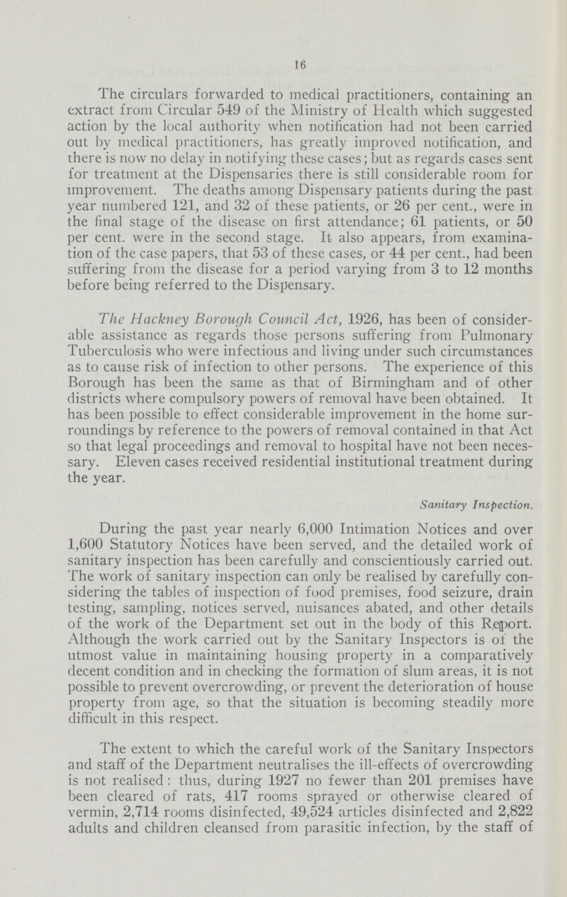 16 The circulars forwarded to medical practitioners, containing' an extract from Circular 549 of the Ministry of Health which suggested action by the local authority when notification had not been carried out by medical practitioners, has greatly improved notification, and there is now no delay in notifying these cases; but as regards cases sent for treatment at the Dispensaries there is still considerable room for improvement. The deaths among Dispensary patients during the past year numbered 121, and 32 of these patients, or 26 per cent., were in the final stage of the disease on first attendance; 61 patients, or 50 per cent. were in the second stage. It also appears, from examina tion of the case papers, that 53 of these cases, or 44 per cent., had been suffering from the disease for a period varying from 3 to 12 months before being referred to the Dispensary. The Hackney Borough Council Act, 1926, has been of consider able assistance as regards those persons suffering from Pulmonary Tuberculosis who were infectious and living under such circumstances as to cause risk of infection to other persons. The experience of this Borough has been the same as that of Birmingham and of other districts where compulsory powers of removal have been obtained. It has been possible to effect considerable improvement in the home sur roundings by reference to the powers of removal contained in that Act so that legal proceedings and removal to hospital have not been neces sary. Eleven cases received residential institutional treatment during the year. Sanitary Inspection. During the past year nearly 6,000 Intimation Notices and over 1,600 Statutory Notices have been served, and the detailed work of sanitary inspection has been carefully and conscientiously carried out. The work of sanitary inspection can only be realised by carefully con sidering the tables of inspection of food premises, food seizure, drain testing, sampling, notices served, nuisances abated, and other details of the work of the Department set out in the body of this Report. Although the work carried out by the Sanitary Inspectors is of the utmost value in maintaining housing property in a comparatively decent condition and in checking the formation of slum areas, it is not possible to prevent overcrowding, or prevent the deterioration of house property from age, so that the situation is becoming steadily more difficult in this respect. The extent to which the careful work of the Sanitary Inspectors and staff of the Department neutralises the ill.effects of overcrowding is not realised: thus, during 1927 no fewer than 201 premises have been cleared of rats, 417 rooms sprayed or otherwise cleared of vermin, 2,714 rooms disinfected, 49,524 articles disinfected and 2,822 adults and children cleansed from parasitic infection, by the staff of