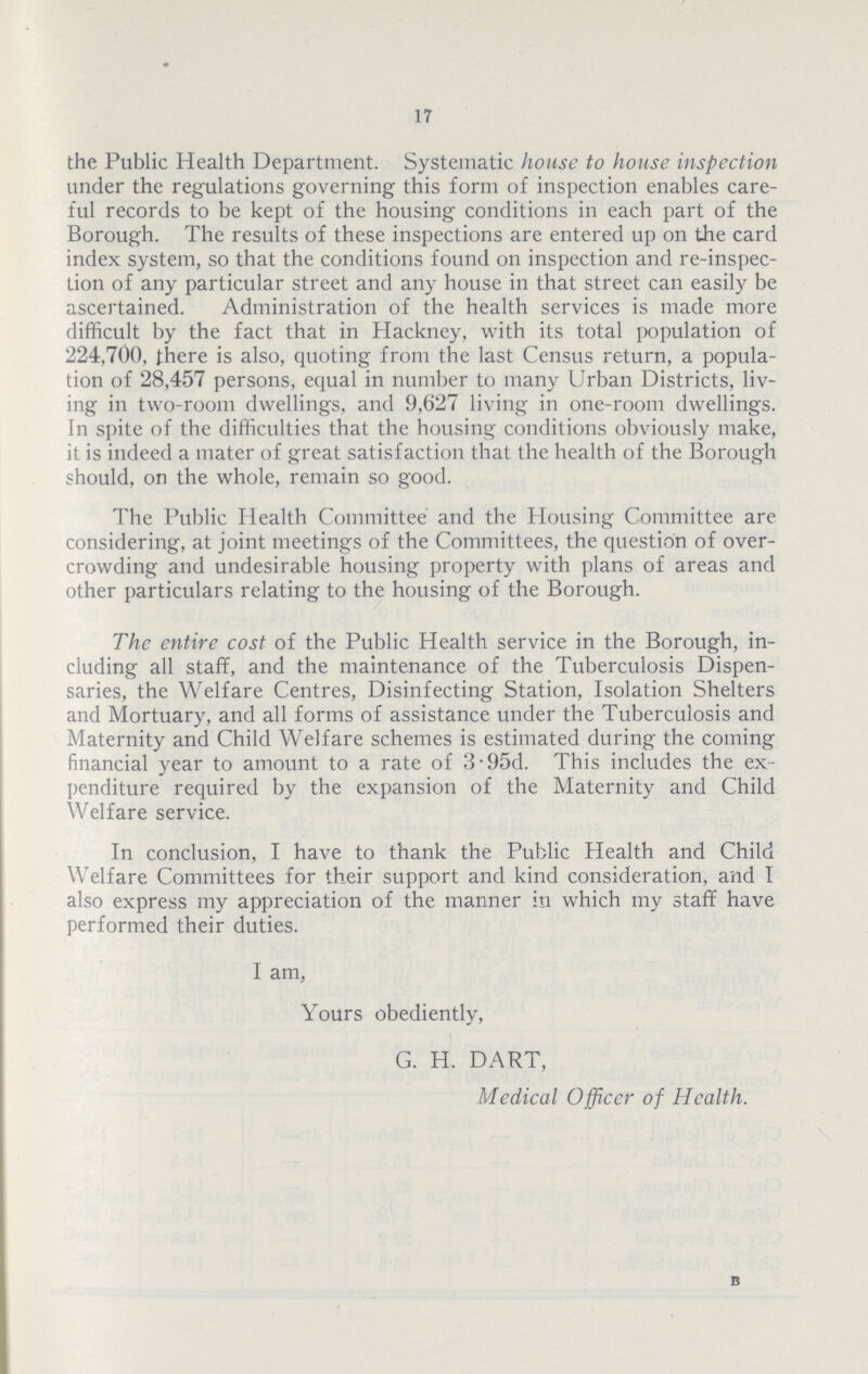 17 the Public Health Department. Systematic house to house inspection under the regulations governing this form of inspection enables care ful records to be kept of the housing conditions in each part of the Borough. The results of these inspections are entered up on the card index system, so that the conditions found on inspection and re.inspec tion of any particular street and any house in that street can easily be ascertained. Administration of the health services is made more difficult by the fact that in Hackney, with its total population of 224,700, there is also, quoting from the last Census return, a popula tion of 28,457 persons, equal in number to many Urban Districts, liv ing in two.room dwellings, and 9,627 living in one.room dwellings. In spite of the difficulties that the housing conditions obviously make, it is indeed a mater of great satisfaction that the health of the Borough should, on the whole, remain so good. The Public Health Committee and the Housing Committee are considering, at joint meetings of the Committees, the question of over crowding and undesirable housing property with plans of areas and other particulars relating to the housing of the Borough. The entire cost of the Public Health service in the Borough, in cluding all staff, and the maintenance of the Tuberculosis Dispen saries, the Welfare Centres, Disinfecting Station, Isolation Shelters and Mortuary, and all forms of assistance under the Tuberculosis and Maternity and Child Welfare schemes is estimated during the coming financial year to amount to a rate of 3.95d. This includes the ex penditure required by the expansion of the Maternity and Child Welfare service. In conclusion, I have to thank the Public Health and Child Welfare Committees for their support and kind consideration, and I also express my appreciation of the manner in which my staff have performed their duties. I am, Yours obediently, G. H. DART, Medical Officer of Health. B