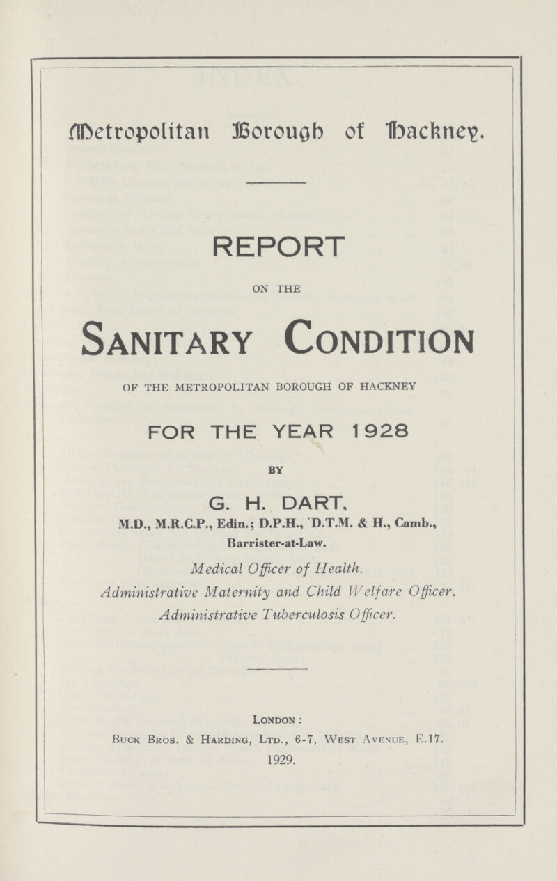 Metropolitan Borough of Hackney REPORT on the Sanitary Condition of the metropolitan borough of hackney FOR THE YEAR 1928 BY G. H. DART, M.D., M.R.C.P., Edin.; D.P.H., D.T.M. & H., Camb., Barrister-at-Law. Medical Officer of Health. Administrative Maternity and Child Welfare Officer. Administrative Tuberculosis Officer. London: Buck Bros. & Harding, Ltd., 6-7, West Avenue, E.17. 1929.