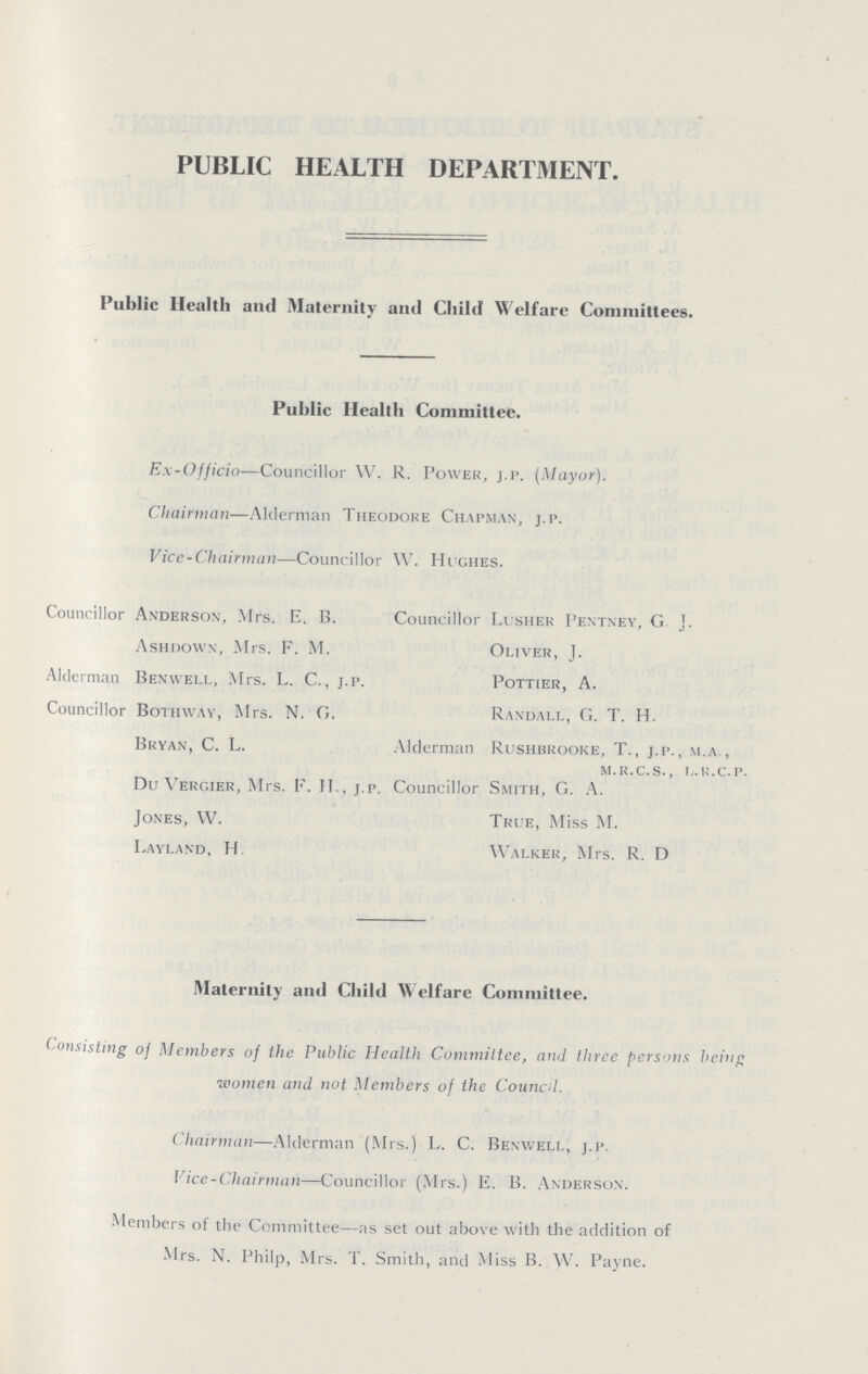 PUBLIC HEALTH DEPARTMENT. Public Health and Maternity and Child Welfare Committees. Public Health Committee. Ex-Officio—Councillor W. R. Power,j.P (Mayor). Chairman—Alderman Theodore Chapman, j.p. Vice-Chairman—Councillor W. Hughes. Councillor Anderson, Mrs. E. B. Councillor Lusher Pentney, G J. Ashdown, Mrs. F. M. Oliver, J. Alderman Ben well, Mrs. L. C., j.p. Pottier, A. Councillor Bothway, Mrs. N. G. Randall, G. T. H. Bryan, C. L. Alderman Rushbrooke, T., j.p., m.a., m.r.c.s., l.r.c.p. Du Vergier, Mrs. F. H., j.p. Councillor Smith, G. A. Jones, W. True, Miss M. Layland, H. Walker, Mrs. R. D Maternity and Child Welfare Committee. Consisting of Members of the Public Health Committee, and three persons being women and not Members of the Council. Chairman—Alderman (Mrs.) L. C. Benwell, j.p. Vice-Chairman—Councillor (Mrs.) E. B. Anderson. Members of the Committee—as set out above with the addition of Mrs. N. Philp, Mrs. T. Smith, and Miss B. W. Payne.