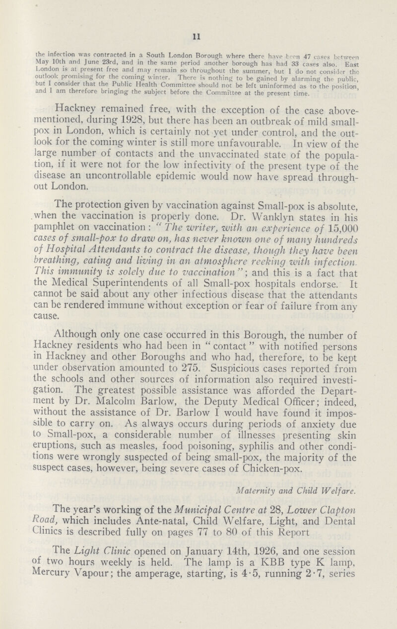 11 the infection was contracted in a South London Borough where there have been 47 crises between May 10th and June 23rd, and in the same period another borough has had 33 cases also. East London is at present free and may remain so throughout the summer, but I do not consider the outlook promising for the coming winter. There is nothing to be gained by alarming the public, but I consider that the Public Health Committee should not be left uninformed as to the position, and I am therefore bringing; the subject before the Committee at the present time. Hackney remained free, with the exception of the case above mentioned, during 1928, but there has been an outbreak of mild small pox in London, which is certainly not yet under control, and the out look for the coming winter is still more unfavourable. In view of the large number of contacts and the unvaccinated state of the popula tion, if it were not for the low infectivity of the present type of the disease an uncontrollable epidemic would now have spread through out London. The protection given by vaccination against Small-pox is absolute, when the vaccination is properly done. Dr. Wanklyn states in his pamphlet on vaccination : The writer, with an experience of 15,000 cases of small-pox to draw on, has never known one of many hundreds of Hospital Attendants to contract the disease, though they have been breathing, eating and living in an atmosphere reeking with infection. This immunity is solely due to vaccination;and this is a fact that the Medical Superintendents of all Small-pox hospitals endorse. It cannot be said about any other infectious disease that the attendants can be rendered immune without exception or fear of failure from any cause. Although only one case occurred in this Borough, the number of Hackney residents who had been in contact with notified persons in Hackney and other Boroughs and who had, therefore, to be kept under observation amounted to 275. Suspicious cases reported from the schools and other sources of information also required investi gation. The greatest possible assistance was afforded the Depart ment by Dr. Malcolm Barlow, the Deputy Medical Officer; indeed, without the assistance of Dr. Barlow I would have found it impos sible to carry on. As always occurs during periods of anxiety due to Small-pox, a considerable number of illnesses presenting skin eruptions, such as measles, food poisoning, syphilis and other condi tions were wrongly suspected of being small-pox, the majority of the suspect cases, however, being severe cases of Chicken-pox. Maternity and Child Welfare. The year's working of the Municipal Centre at 28, Lower Clapton Road, which includes Ante-natal, Child Welfare, Light, and Dental Clinics is described fully on pages 77 to 80 of this Report The Light Clinic opened on January 14th, 1926, and one session of two hours weekly is held. The lamp is a KBB type K lamp, Mercury Vapour; the amperage, starting, is 4.5, running 2.7, series