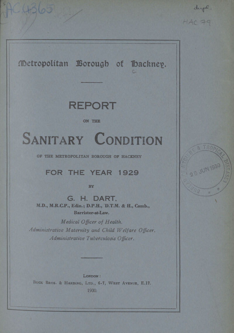 IAC 4365 dugel. HAC 79 Metropolían Borough of bachneig. REPORT ON THE Sanitary Condition OF THE METROPOLITAN BOROUGH OF HACKNEY FOR THE YEAR 1929 BY G. H. DART, M.D., M.R.C.P., Edin.; D.P.H., D.T.M. & H., Camb., Barrister-at-Law. Medical Officer of Health. Administrative Maternity and Child Welfare Officer. Administrative Tuberculosis Officer. London: Buck Bros. & Harding, Ltd., 6-7, West Avenue, E.17. 1930.