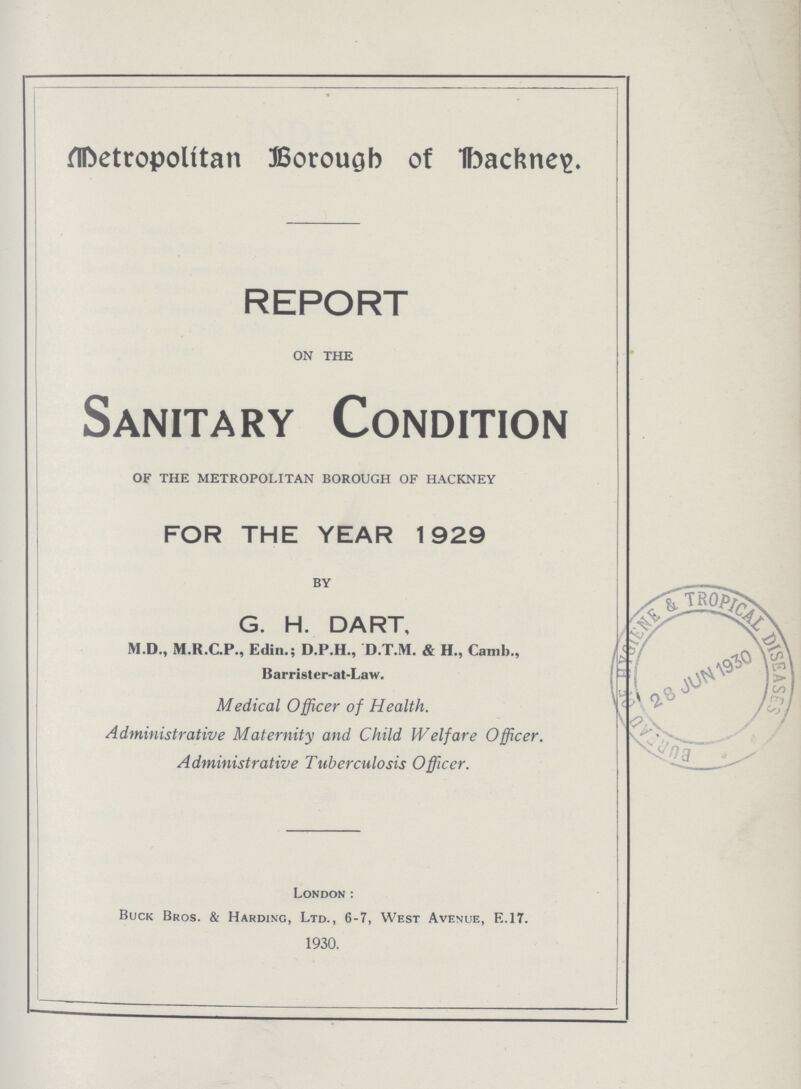 Metropolían Borough of backneg. REPORT ON THE Sanitary Condition OF THE METROPOLITAN BOROUGH OF HACKNEY FOR THE YEAR 1929 BY G. H. DART, M.D., M.R.C.P., Edin.; D.P.H., D.T.M. & H., Camb., Barrister-at-Law. Medical Officer of Health. Administrative Maternity and Child Welfare Officer. Administrative Tuberculosis Officer. London: Buck Bros. & Harding, Ltd., 6-7, West Avenue, E.17. 1930.