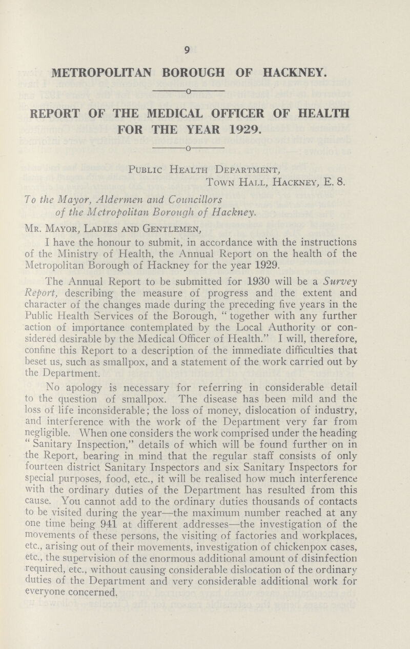 9 METROPOLITAN BOROUGH OF HACKNEY. REPORT OF THE MEDICAL OFFICER OF HEALTH FOR THE YEAR 1929. Public Health Department, Town Hall, Hackney, E. 8. To the Mayor, Aldermen and Councillors of the Metropolitan Borough of Hackney. Mr. Mayor, Ladies and Gentlemen, I have the honour to submit, in accordance with the instructions of the Ministry of Health, the Annual Report on the health of the Metropolitan Borough of Hackney for the year 1929. The Annual Report to be submitted for 1930 will be a Survey Report, describing the measure of progress and the extent and character of the changes made during the preceding five years in the Public Health Services of the Borough, together with any further action of importance contemplated by the Local Authority or con sidered desirable by the Medical Officer of Health. I will, therefore, confine this Report to a description of the immediate difficulties that beset us, such as smallpox, and a statement of the work carried out by the Department. No apology is necessary for referring in considerable detail to the question of smallpox. The disease has been mild and the loss of life inconsiderable; the loss of money, dislocation of industry, and interference with the work of the Department very far from negligible. When one considers the work comprised under the heading Sanitary Inspection, details of which will be found further on in the Report, bearing in mind that the regular staff consists of only fourteen district Sanitary Inspectors and six Sanitary Inspectors for special purposes, food, etc., it will be realised how much interference with the ordinary duties of the Department has resulted from this cause. You cannot add to the ordinary duties thousands of contacts to be visited during the year—the maximum number reached at any one time being 941 at different addresses—the investigation of the movements of these persons, the visiting of factories and workplaces, etc., arising out of their movements, investigation of chickenpox cases, etc., the supervision of the enormous additional amount of disinfection required, etc., without causing considerable dislocation of the ordinary duties of the Department and very considerable additional work for everyone concerned.
