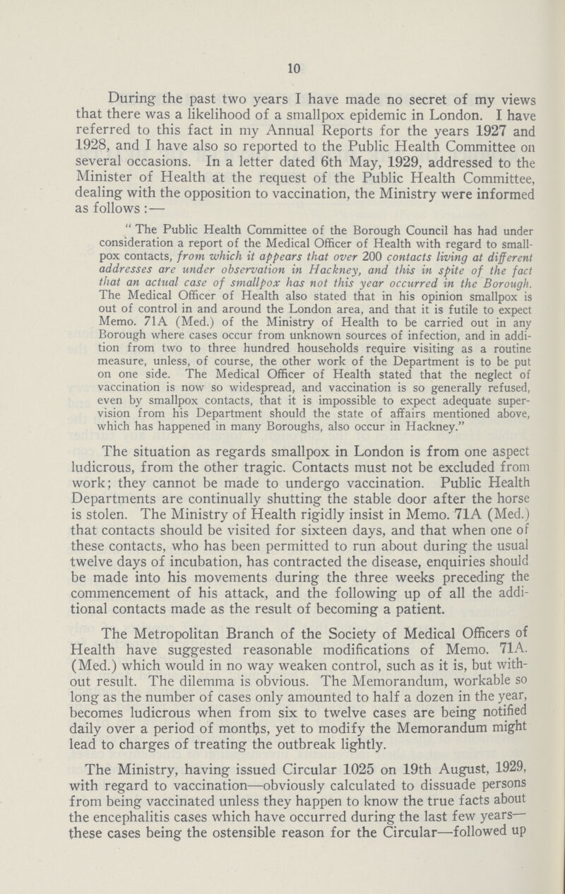 10 During the past two years I have made no secret of my views that there was a likelihood of a smallpox epidemic in London. I have referred to this fact in my Annual Reports for the years 1927 and 1928, and I have also so reported to the Public Health Committee on several occasions. In a letter dated 6th May, 1929, addressed to the Minister of Health at the request of the Public Health Committee, dealing with the opposition to vaccination, the Ministry were informed as follows— The Public Health Committee of the Borough Council has had under consideration a report of the Medical Officer of Health with regard to small pox contacts, from which it appears that over 200 contacts living at different addresses are under observation in Hackney, and this in spite of the fact that an actual case of smallpox has not this year occurred in the Borough. The Medical Officer of Health also stated that in his opinion smallpox is out of control in and around the London area, and that it is futile to expect Memo. 71A (Med.) of the Ministry of Health to be carried out in any Borough where cases occur from unknown sources of infection, and in addi tion from two to three hundred households require visiting as a routine measure, unless, of course, the other work of the Department is to be put on one side. The Medical Officer of Health stated that the neglect of vaccination is now so widespread, and vaccination is so generally refused, even by smallpox contacts, that it is impossible to expect adequate super vision from his Department should the state of affairs mentioned above, which has happened in many Boroughs, also occur in Hackney. The situation as regards smallpox in London is from one aspect ludicrous, from the other tragic. Contacts must not be excluded from work; they cannot be made to undergo vaccination. Public Health Departments are continually shutting the stable door after the horse is stolen. The Ministry of Health rigidly insist in Memo. 71A (Med.) that contacts should be visited for sixteen days, and that when one of these contacts, who has been permitted to run about during the usual twelve days of incubation, has contracted the disease, enquiries should be made into his movements during the three weeks preceding the commencement of his attack, and the following up of all the addi tional contacts made as the result of becoming a patient. The Metropolitan Branch of the Society of Medical Officers of Health have suggested reasonable modifications of Memo. 71A. (Med.) which would in no way weaken control, such as it is, but with out result. The dilemma is obvious. The Memorandum, workable so long as the number of cases only amounted to half a dozen in the year, becomes ludicrous when from six to twelve cases are being notified daily over a period of months, yet to modify the Memorandum might lead to charges of treating the outbreak lightly. The Ministry, having issued Circular 1025 on 19th August, 1929, with regard to vaccination—obviously calculated to dissuade persons from being vaccinated unless they happen to know the true facts about the encephalitis cases which have occurred during the last few years these cases being the ostensible reason for the Circular—followed up