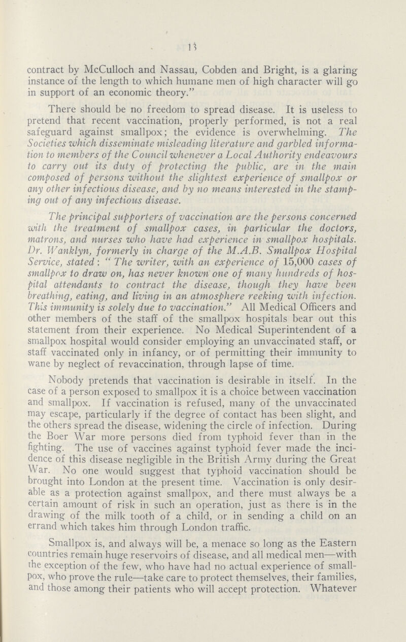 13 contract by McCulloch and Nassau, Cobden and Bright, is a glaring instance of the length to which humane men of high character will go in support of an economic theory. There should be no freedom to spread disease. It is useless to pretend that recent vaccination, properly performed, is not a real safeguard against smallpox; the evidence is overwhelming. The Societies which disseminate misleading literature and garbled informa tion to members of the Council whenever a Local Authority endeavours to carry out its duty of protecting the public, are in the main composed of persons without the slightest experience of smallpox or any other infectious disease, and by no means interested in the stamp ing out of any infectious disease. The principal supporters of vaccination are the persons concerned with the treatment of smallpox cases, in particular the doctors, matrons, and nurses who have had experience in smallpox hospitals. Dr. Wanklyn, formerly in charge of the M.A.B. Smallpox Hospital Service, stated: The writer, with an experience of 15,000 cases of smallpox to draw on, has never known one of many hundreds of hos pital attendants to contract the disease, though they have been breathing, eating, and living in an atmosphere reeking with infection. This immunity is solely due to vaccination. All Medical Officers and other members of the staff of the smallpox hospitals bear out this statement from their experience. No Medical Superintendent of a smallpox hospital would consider employing an unvaccinated staff, or staff vaccinated only in infancy, or of permitting their immunity to wane by neglect of revaccination, through lapse of time. Nobody pretends that vaccination is desirable in itself. In the case of a person exposed to smallpox it is a choice between vaccination and smallpox. If vaccination is refused, many of the unvaccinated may escape, particularly if the degree of contact has been slight, and the others spread the disease, widening the circle of infection. During the Boer War more persons died from typhoid fever than in the fighting. The use of vaccines against typhoid fever made the inci dence of this disease negligible in the British Army during the Great War. No one would suggest that typhoid vaccination should be brought into London at the present time. Vaccination is only desir able as a protection against smallpox, and there must always be a certain amount of risk in such an operation, just as there is in the drawing of the milk tooth of a child, or in sending a child on an errand which takes him through London traffic. Smallpox is, and always will be, a menace so long as the Eastern countries remain huge reservoirs of disease, and all medical men—with the exception of the few, who have had no actual experience of small pox, who prove the rule—take care to protect themselves, their families, and those among their patients who will accept protection. Whatever