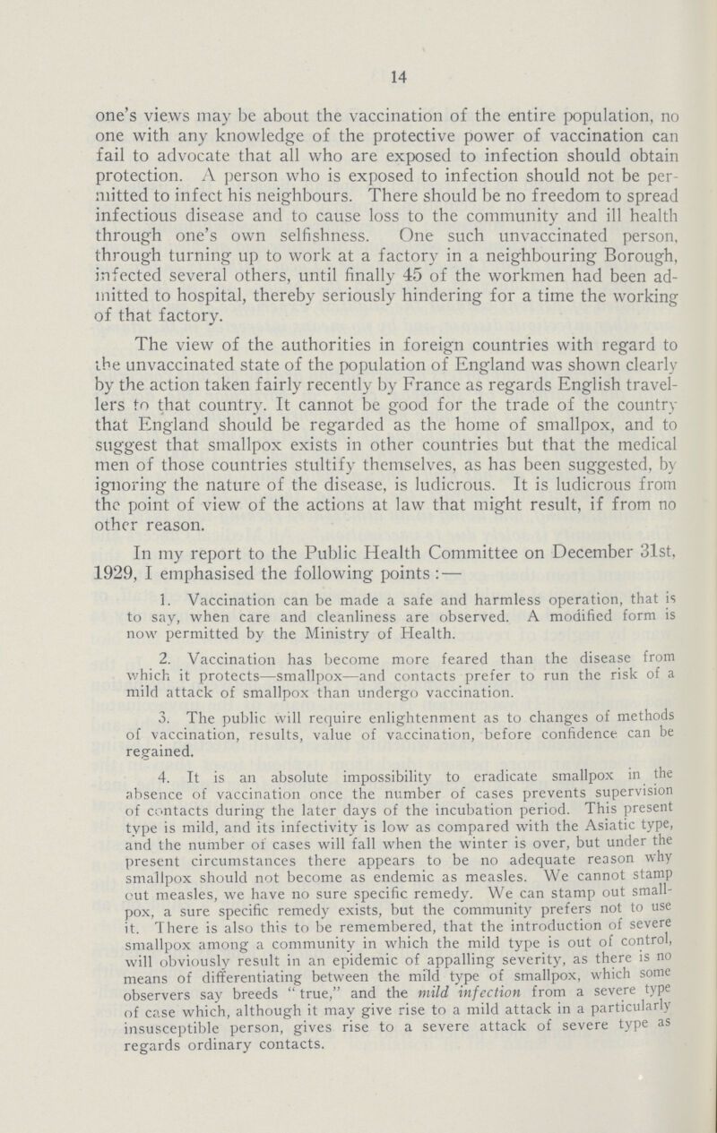 14 one's views may be about the vaccination of the entire population, no one with any knowledge of the protective power of vaccination can fail to advocate that all who are exposed to infection should obtain protection. A person who is exposed to infection should not be per mitted to infect his neighbours. There should be no freedom to spread infectious disease and to cause loss to the community and ill health through one's own selfishness. One such unvaccinated person, through turning up to work at a factory in a neighbouring Borough, infected several others, until finally 45 of the workmen had been ad mitted to hospital, thereby seriously hindering for a time the working of that factory. The view of the authorities in foreign countries with regard to the unvaccinated state of the population of England was shown clearly by the action taken fairly recently by France as regards English travel lers to that country. It cannot be good for the trade of the country that England should be regarded as the home of smallpox, and to suggest that smallpox exists in other countries but that the medical men of those countries stultify themselves, as has been suggested, by ignoring the nature of the disease, is ludicrous. It is ludicrous from the point of view of the actions at law that might result, if from no other reason. In my report to the Public Health Committee on December 31st, 1929, I emphasised the following points:— 1. Vaccination can be made a safe and harmless operation, that is to say, when care and cleanliness are observed. A modified form is now permitted by the Ministry of Health. 2. Vaccination has become more feared than the disease from which it protects—smallpox—and contacts prefer to run the risk of a mild attack of smallpox than undergo vaccination. 3. The public will require enlightenment as to changes of methods of vaccination, results, value of vaccination, before confidence can be regained. 4. It is an absolute impossibility to eradicate smallpox in the absence of vaccination once the number of cases prevents supervision of contacts during the later days of the incubation period. This present type is mild, and its infectivity is low as compared with the Asiatic type, and the number of cases will fall when the winter is over, but under the present circumstances there appears to be no adequate reason why smallpox should not become as endemic as measles. We cannot stamp out measles, we have no sure specific remedy. We can stamp out small pox, a sure specific remedy exists, but the community prefers not to use it. There is also this to be remembered, that the introduction of severe smallpox among a community in which the mild type is out of control, will obviously result in an epidemic of appalling severity, as there is no means of differentiating between the mild type of smallpox, which some observers say breeds true, and the mild infection from a severe type of case which, although it may give rise to a mild attack in a particularly insusceptible person, gives rise to a severe attack of severe type as regards ordinary contacts.