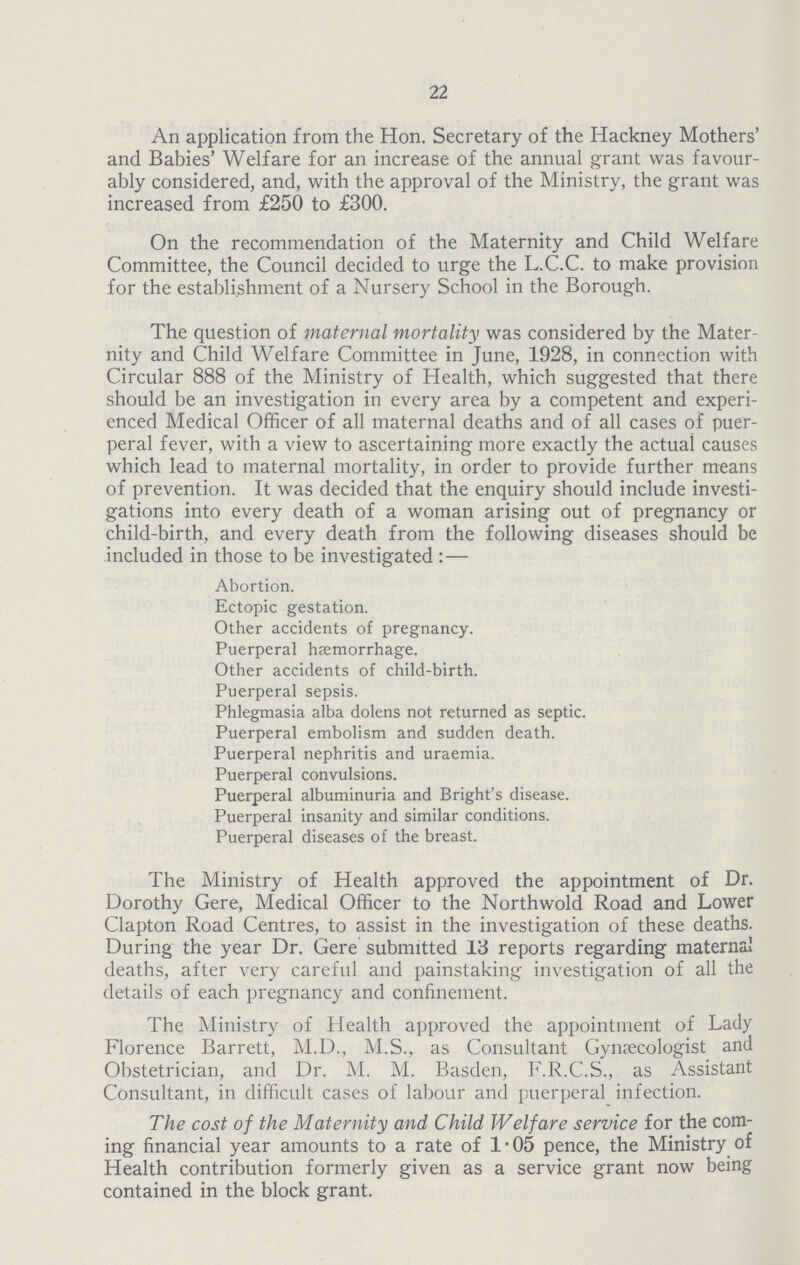 22 An application from the Hon. Secretary of the Hackney Mothers' and Babies' Welfare for an increase of the annual grant was favour ably considered, and, with the approval of the Ministry, the grant was increased from £250 to £300. On the recommendation of the Maternity and Child Welfare Committee, the Council decided to urge the L.C.C. to make provision for the establishment of a Nursery School in the Borough. The question of maternal mortality was considered by the Mater nity and Child Welfare Committee in June, 1928, in connection with Circular 888 of the Ministry of Health, which suggested that there should be an investigation in every area by a competent and experi enced Medical Officer of all maternal deaths and of all cases of puer peral fever, with a view to ascertaining more exactly the actual causes which lead to maternal mortality, in order to provide further means of prevention. It was decided that the enquiry should include investi gations into every death of a woman arising out of pregnancy or child-birth, and every death from the following diseases should be included in those to be investigated:— Abortion. Ectopic gestation. Other accidents of pregnancy. Puerperal haemorrhage. Other accidents of child-birth. Puerperal sepsis. Phlegmasia alba dolens not returned as septic. Puerperal embolism and sudden death. Puerperal nephritis and uraemia. Puerperal convulsions. Puerperal albuminuria and Bright's disease. Puerperal insanity and similar conditions. Puerperal diseases of the breast. The Ministry of Health approved the appointment of Dr. Dorothy Gere, Medical Officer to the Northwold Road and Lower Clapton Road Centres, to assist in the investigation of these deaths. During the year Dr. Gere submitted 13 reports regarding maternai deaths, after very careful and painstaking investigation of all the details of each pregnancy and confinement. The Ministry of Health approved the appointment of Lady Florence Barrett, M.D., M.S., as Consultant Gynaecologist and Obstetrician, and Dr. M. M. Basden, F.R.C.S., as Assistant Consultant, in difficult cases of labour and puerperal infection. The cost of the Maternity and Child Welfare service for the com ing financial year amounts to a rate of 1.05 pence, the Ministry of Health contribution formerly given as a service grant now being contained in the block grant.