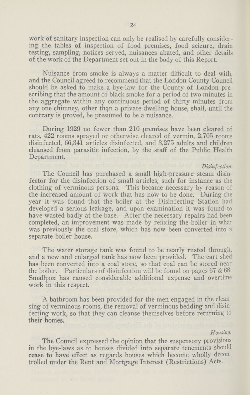 24 work of sanitary inspection can only be realised by carefully consider ing the tables of inspection of food premises, food seizure, drain testing, sampling, notices served, nuisances abated, and other details of the work of the Department set out in the body of this Report. Nuisance from smoke is always a matter difficult to deal with, and the Council agreed to recommend that the London County Council should be asked to make a bye-law for the County of London pre scribing that the amount of black smoke for a period of two minutes in the aggregate within any continuous period of thirty minutes from any one chimney, other than a private dwelling house, shall, until the contrary is proved, be presumed to be a nuisance. During 1929 no fewer than 210 premises have been cleared of rats, 422 rooms sprayed or otherwise cleared of vermin, 2,705 rooms disinfected, 66,341 articles disinfected, and 3,275 adults and children cleansed from parasitic infection, by the staff of the Public Health Department. Disinfection. The Council has purchased a small high-pressure steam disin fector for the disinfection of small articles, such for instance as the clothing of verminous persons. This became necessary by reason of the increased amount of work that has now to be done. During the year it was found that the boiler at the Disinfecting Station had developed a serious leakage, and upon examination it was found to have wasted badly at the base. After the necessary repairs had been completed, an improvement was made by refixing the boiler in what was previously the coal store, which has now been converted into a separate boiler house. The water storage tank was found to be nearly rusted through, and a new and enlarged tank has now been provided. The cart shed has been converted into a coal store, so that coal can be stored near the boiler. Particulars of disinfection will be found on pages 67 & 68. Smallpox has caused considerable additional expense and overtime work in this respect. A bathroom has been provided for the men engaged in the clean sing of verminous rooms, the removal of verminous bedding and disin fecting work, so that they can cleanse themselves before returning to their homes. Housing. The Council expressed the opinion that the suspensory provisions in the bye-laws as to houses divided into separate tenements should cease to have effect as regards houses which become wholly decon trolled under the Rent and Mortgage Interest (Restrictions) Acts.