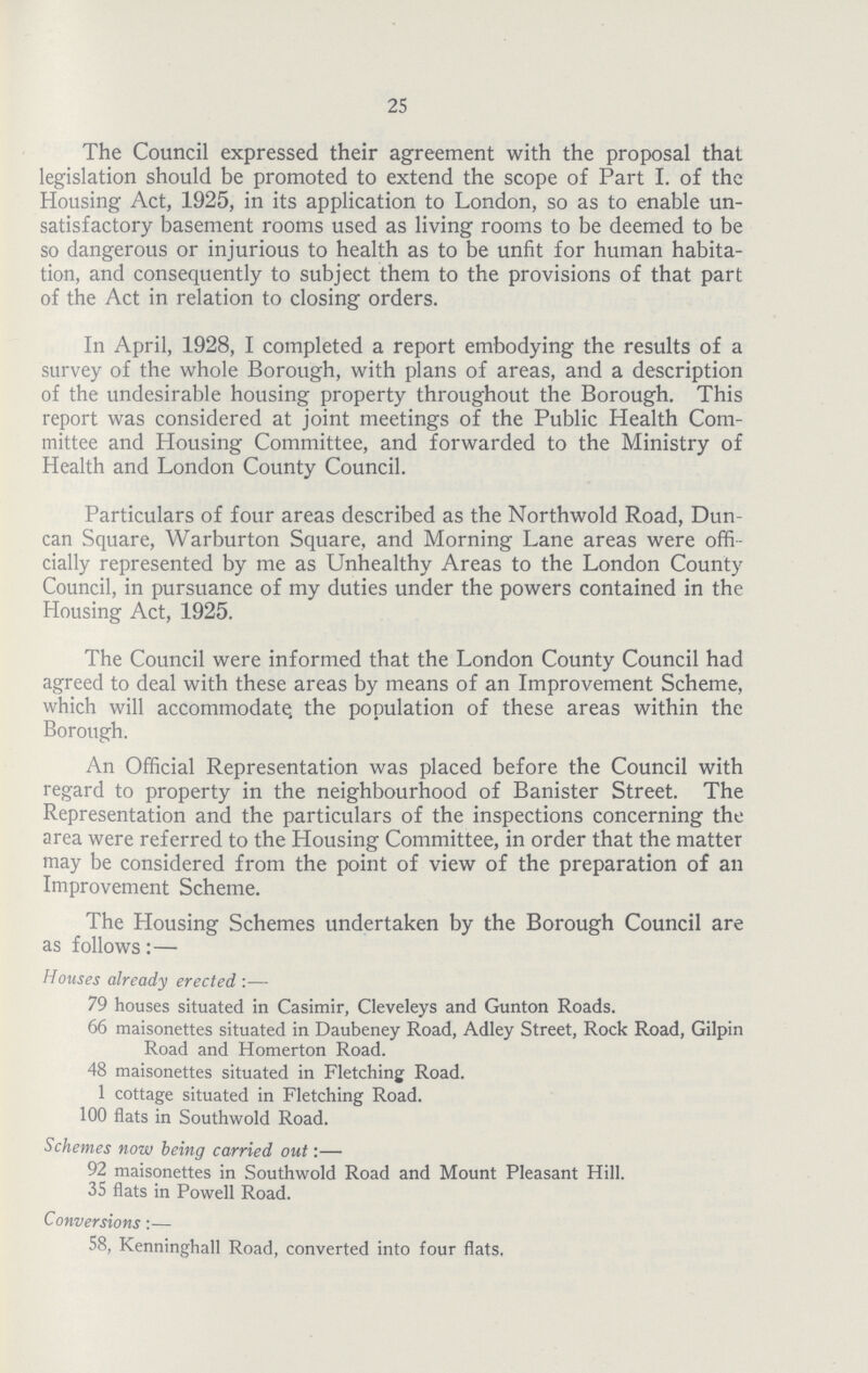 25 The Council expressed their agreement with the proposal that legislation should be promoted to extend the scope of Part I. of the Housing Act, 1925, in its application to London, so as to enable un satisfactory basement rooms used as living rooms to be deemed to be so dangerous or injurious to health as to be unfit for human habita tion, and consequently to subject them to the provisions of that part of the Act in relation to closing orders. In April, 1928, I completed a report embodying the results of a survey of the whole Borough, with plans of areas, and a description of the undesirable housing property throughout the Borough. This report was considered at joint meetings of the Public Health Com mittee and Housing Committee, and forwarded to the Ministry of Health and London County Council. Particulars of four areas described as the Northwold Road, Dun can Square, Warburton Square, and Morning Lane areas were offi cially represented by me as Unhealthy Areas to the London County Council, in pursuance of my duties under the powers contained in the Housing Act, 1925. The Council were informed that the London County Council had agreed to deal with these areas by means of an Improvement Scheme, which will accommodate, the population of these areas within the Borough. An Official Representation was placed before the Council with regard to property in the neighbourhood of Banister Street. The Representation and the particulars of the inspections concerning the area were referred to the Housing Committee, in order that the matter may be considered from the point of view of the preparation of an Improvement Scheme. The Housing Schemes undertaken by the Borough Council are as follows:— Houses already erected:— 79 houses situated in Casimir, Cleveleys and Gunton Roads. 66 maisonettes situated in Daubeney Road, Adley Street, Rock Road, Gilpin Road and Homerton Road. 48 maisonettes situated in Fletching Road. 1 cottage situated in Fletching Road. 100 flats in Southwold Road. Schemes now being carried out:— 92 maisonettes in Southwold Road and Mount Pleasant Hill. 35 flats in Powell Road. Conversions:— 58, Kenninghall Road, converted into four flats.
