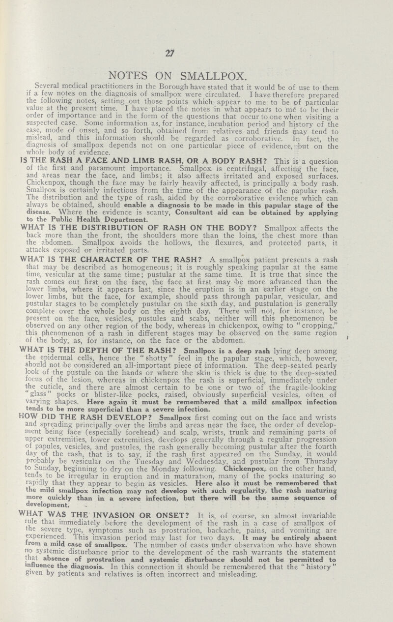 27 NOTES ON SMALLPOX. Several medical practitioners in the Borough have stated that it would be of use to them if a few notes on the. diagnosis of smallpox were circulated. I have therefore prepared the following notes, setting out those points which appear to me to be of particular value at the present time. I have placed the notes in what appears to me to be their order of importance and in the form of the questions that occur to one when visiting a suspected case. Some information as, for instance, incubation period and history of the case, mode of onset, and so forth, obtained from relatives and friends may tend to mislead, and this information should be regarded as corroborative. In fact, the diagnosis of smallpox depends not on one particular piece of evidence, -but on the whole body of evidence. IS THF. RASH A FACE AND LIMB RASH, OR A BODY RASH? This is a question of the first and paramount importance. Smallpox is centrifugal, affecting the face, and areas near the face, and limbs; it also affects irritated and exposed surfaces. Chickenpox, though the face may be fairly heavily affected, is principally a body rash. Smallpox is certainly infectious from the time of the appearance of the papular rash. The distribution and the type of rash, aided by the corroborative evidence which can always be obtained, should enable a diagnosis to be made in this papular stage of the disease. Where the evidence is scanty, Consultant aid can be obtained by applying to the Public Health Department. WHAT IS THE DISTRIBUTION OF RASH ON THE BODY? Smallpox affects the back more than the front, the shoulders more than the loins, the chest more than the abdomen. Smallpox avoids the hollows, the flexures, and protected parts, it attacks exposed or irritated parts. WHAT IS THE CHARACTER OF THE RASH? A smallpox patient presents a rash that may be described as homogeneous; it is roughly speaking papular at the same time, vesicular at the same time; pustular at the same time. It is true that since the rash comes out first on the face, the face at first may he more advanced than the lower limbs, where it appears last, since the eruption is in an earlier stage on the lower limbs, but the face, for example, should pass through papular, vesicular, and pustular stages to be completely pustular on the sixth day, and pustulation is generally complete over the whole body on the eighth day. There will not, for instance, be present on the face, vesicles, pustules and scabs, neither will this phenomenon be observed on any other region of the body, whereas in chickenpox, owing to cropping, this phenomenon of a rash in different stages may be observed on the same region of the body, as, for instance, on the face or the abdomen. WHAT IS THE DEPTH OF THE RASH? Smallpox is a deep rash lying deep among the epidermal cells, hence the shotty feel in the papular stage, which, however, -should not be considered an all-important piece of information. The deep-seated pearly look of the pustule on the hands or where the skin is thick is due to the deep-seated focus of the lesion, whereas in chickenpox the rash is superficial, immediately under the cuticle, and there are almost certain to be one or two of the fragile-looking  glass pocks or blister-like pocks, raised, obviously superficial vesicles, often of varying shapes. Here again it must be remembered that a mild smallpox infection tends to be more superficial than a severe infection. HOW DID THE RASH DEVELOP? Smallpox first coming out on the face and wrists and spreading principally over the limbs and areas near the face, the order of develop ment being face (especially forehead) and scalp, wrists, trunk and remaining parts of upper extremities, lower extremities, develops generally through a regular progression of papules, vesicles, and pustules, the rash generally becoming pustular after the fourth day of the rash, that is to say, if the rash first appeared on the Sunday, it would probably be vesicular on the Tuesday and Wednesday, and pustular from Thursday to Sunday, beginning to dry on the Monday following. Chickenpox, on the other hand, tends to be irregular in eruption and in maturation, many of the pocks maturing so rapidly that they appear to begin .as vesicles. Here also it must be remembered that the mild smallpox infection may not develop with such regularity, the rash maturing more quickly than in a severe infection, but there will be the same sequence of development. WHAT WAS THE INVASION OR ONSET? It is, of course, an almost invariable rule that immediately before the development of the rash in a case of smallpox of the severe type, symptoms such as prostration, backache, pains, and vomiting are experienced. This invasion period may last for two days. It may be entirely absent from a mild case of smallpox. The number of cases under observation who have shown no systemic disturbance prior to the development of the rash warrants the statement that absence of prostration and systemic disturbance should not be permitted to influence the diagnosis. In this connection it should be remembered that the history given by patients and relatives is often incorrect and misleading.