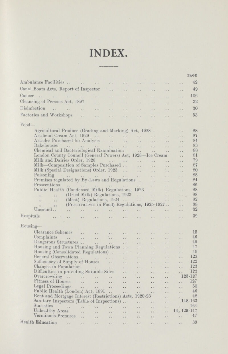 INDEX. page Ambulance Facilities 42 Canal Boats Acts, Report of Inspector 49 Cancer 106 Cleansing of Persons Act, 1897 32 Disinfection 30 Factories and Workshops 53 Food— Agricultural Produce (Grading and Marking) Act, 1928 88 Artificial Cream Act, 1929 87 Articles Purchased for Analysis 84 Bakehouses 83 Chemical and Bacteriological Examination 88 London County Council (General Powers) Act, 1928—Ice Cream 81 Milk and Dairies Order, 1926 79 Milk—Composition of Samples Purchased 87 Milk (Special Designations) Order, 1923 80 Poisoning 88 Premises regulated by By-Laws and Regulations 84 Prosecutions 86 Public Health (Condensed Milk) Regulations, 1923 88 ,, ,, (Dried Milk) Regulations, 1923 88 ,, ,, (Meat) Regulations, 1924 82 ,, ,, (Preservatives in Food) Regulations, 1925-1927 88 Unsound 82 Hospitals 39 Housing— Clearance Schemes 15 Complaints 46 Dangerous Structures 49 Housing and Town Planning Regulations 47 Housing (Consolidated Regulations) 49 General Observations 122 Sufficiency of Supply of Houses 122 Changes in Population 123 Difficulties in providing Suitable Sites 123 Overcrowding 123-127 Fitness of Houses 127 Legal Proceedings 50 Public Health (London) Act, 1891 46 Rent and Mortgage Interest (Restrictions) Acts, 1920-23 48 Sanitary Inspectors (Table of Inspections) 148-163 Statistics 164 Unhealthy Areas 14. 129-147 Verminous Premises 47 Health Education 38