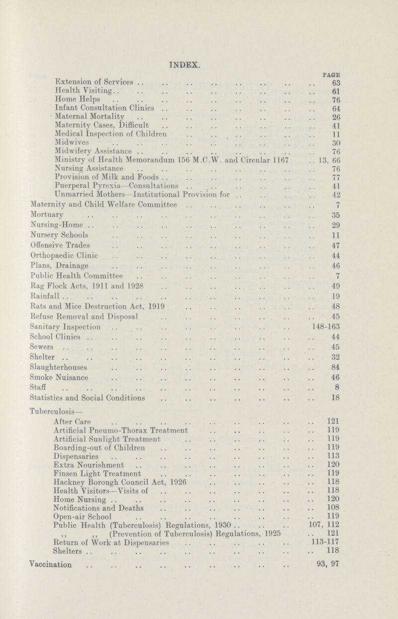 INDEX. PAGE Extension of Services 63 Health Visiting 61 Home Helps 76 Infant Consultation Clinics 64 Maternal Mortality 26 Maternity Cases, Difficult 41 Medical Inspection of Children 11 Midwives 30 Midwifery Assistance 76 Ministry of Health Memorandum 156 M.C.W. and Circular 1167 13, 66 Nursing Assistance 76 Provision of Milk and Foods 77 Puerperal Pyrexia—Consultations 41 Unmarried Mothers—Institutional Provision for 42 Maternity and Child Welfare Committee 7 Mortuary 35 Nursing-Home 29 Nursery Schools 11 Offensive Trades 47 Orthopaedic Clinic 44 Plans, Drainage 46 Public Health Committee 7 Rag Flock Acts, 1911 and 1928 49 Rainfall 19 Rats and Mice Destruction Act, 1919 48 Refuse Removal and Disposal 45 Sanitary Inspection 148-163 School Clinics 44 Sewers 45 Shelter 32 Slaughterhouses 84 Smoke Nuisance 46 Staff 8 Statistics and Social Conditions 18 Tuberculosis- After Care 121 Artificial Pneumo-Thorax Treatment 119 Artificial Sunlight Treatment 119 Boarding-out of Children 119 Dispensaries 113 Extra Nourishment 120 Finsen Light Treatment 119 Hackney Borough Council Act, 1926 118 Health Visitors—Visits of 118 Home Nursing 120 Notifications and Deaths 108 Open-air School H9 Public Health (Tuberculosis) Regulations, 1930 107, 112 ,, ,, (Prevention of Tuberculosis) Regulations, 1925 121 Return of Work at Dispensaries 113-117 Shelters 118 Vaccination 93, 97