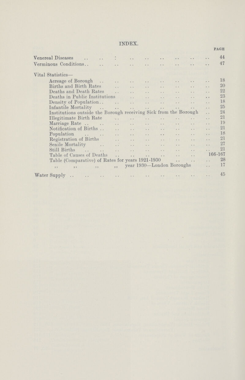 INDEX. PAGE Venereal Diseases 44 Verminous Conditions 47 Vital Statistics— Acreage of Borough 18 Births and Birth Rates 20 Deaths and Death Rates 22 Deaths in Public Institutions 23 Density of Population 18 Infantile Mortality 25 Institutions outside the Borough receiving Sick from the Borough 24 Illegitimate Birth Rate 21 Marriage Rate 19 Notification of Births 21 Population 18 Registration of Births 21 Senile Mortality 27 Still Births 21 Table of Causes of Deaths 166-167 Table (Comparative) of Rates for years 1921-1930 28 ,, ,, ,, ,, year 1930—London Boroughs 17 Water Supply 45