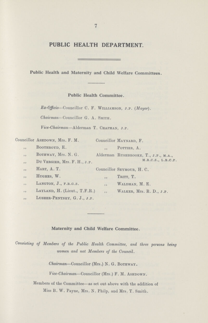 7 PUBLIC HEALTH DEPARTMENT. Public Health and Maternity and Child Welfare Committees. Public Health Committee. Ex-Officio—Councillor C. F. Williamson, j.p. (Mayor). Chairman—Councillor G. A. Smith. Vice-Chairman—Alderman T. Chapman, j.p. Councillor Ashdown, Mrs. F. M. Councillor Maynard, F. ,, boothroyd, E. ,, pottier, A. ,, Bothway, Mrs. N. G. Alderman Rushbrooke, T., j.p., m.a., m.r.c.s.. l.r.c.p . ,, Du Vergier, Mrs. F. H., j .p. ,, Hart, A. T. Councillor Seymour, H. C. ,, Hughes, W. ,, Tritt, T. ,, Langton, J., f.r.g.s. ,, Waldman, M. E. ,, Layland, H. (Lieut., T.F.R.) ,, Walker, Mrs. R. D., j.p. ,, Lusher-Pentney, G. J., j.p. Maternity and Child Welfare Committee. Consisting of Members of the Public Health Committee, and three persons being women and not Members of the Council. Chairman—Councillor (Mrs.) N. G. Bothway. Vice-Chairman■—Councillor (Mrs.) F. M. Ashdown. Members of the Committee—as set out above with the addition of Miss B. W. Payne, Mrs. N. Philp, and Mrs. T. Smith.