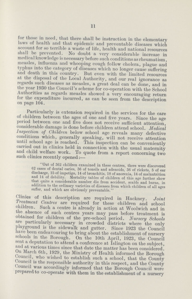 11 for those in need, that there shall be instruction in the elementary laws of health and that epidemic and preventable diseases which account for so terrible a waste of life, health and national resources shall be prevented. No doubt a very considerable increase in medical knowledge is necessary before such conditions as rheumatism, measles, influenza and whooping cough follow cholera, plague and typhus into the category of diseases which no longer cause suffering and death in this country. But even with the limited resources at the disposal of the Local Authority, and our real ignorance as regards such diseases as measles, a great deal can be done, and in the year 1930 the Council's scheme for co-operation with the School Authorities as regards measles showed a very encouraging return for the expenditure incurred, as can be seen from the description on page 104. Particularly is extension required in the services for the care of children between the ages of one and five years. Since the age period between one and five does not receive sufficient attention, considerable damage is done before children attend school. Medical Inspection of Children below school age reveals many defective conditions which, generally speaking, will not receive attention until school age is reached. This inspection can be conveniently carried out in clinics held in connection with the usual maternity and child welfare work. To quote from a report concerning two such clinics recently opened:— Out of 362 children examined in these centres, there were discovered 62 cases of dental caries, 36 of tonsils and adenoids, 36 of rickets, 5 of ear discharge, 15 of impetigo, 14 of bronchitis, 18 of anorexia, 14 of malnutrition and 14 of debility. Mortality tables of children of this age further show that quite a considerable number die from accident, scalds and burns, in addition to the ordinary varieties of diseases from which children of all ages suffer, and which are obviously preventable. Clinics of this description are required in Hackney. Joint Treatment Centres are required for these children and school children. Such a centre is already in action at Woolwich and in the absence of such centres years may pass before treatment is obtained for children of the pre-school period. Nursery Schools are particularly necessary in crowded districts where the only playground is the sidewalk and gutter. Since 1923 the Council have been endeavouring to bring about the establishment of nursery schools in the Borough. On the 10th April, 1923, the Council sent a deputation to attend a conference at Islington on the subject, and at various times since that date the matter has been considered. On March 6th, 1929, the Ministry of Health informed the Borough Council, who wished to establish such a school, that the County Council is the responsible authority in this respect, and the County Council was accordingly informed that the Borough Council were prepared to co-operate with them in the establishment of a nursery
