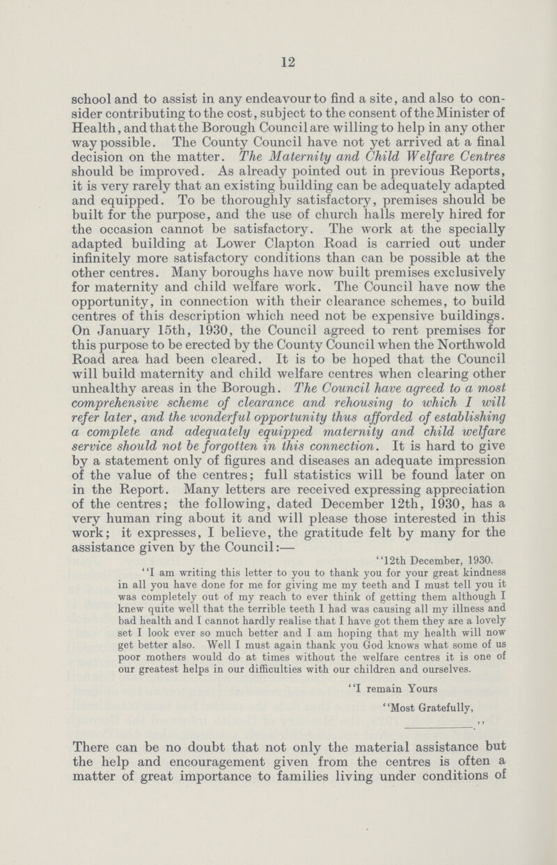 12 school and to assist in any endeavour to find a site, and also to con sider contributing to the cost, subject to the consent of the Minister of Health, and that the Borough Council are willing to help in any other way possible. The County Council have not yet arrived at a final decision on the matter. The Maternity and Child Welfare Centres should be improved. As already pointed out in previous Reports, it is very rarely that an existing building can be adequately adapted and equipped. To be thoroughly satisfactory, premises should be built for the purpose, and the use of church halls merely hired for the occasion cannot be satisfactory. The work at the specially adapted building at Lower Clapton Road is carried out under infinitely more satisfactory conditions than can be possible at the other centres. Many boroughs have now built premises exclusively for maternity and child welfare work. The Council have now the opportunity, in connection with their clearance schemes, to build centres of this description which need not be expensive buildings. On January 15th, 1930, the Council agreed to rent premises for this purpose to be erected by the County Council when the Northwold Road area had been cleared. It is to be hoped that the Council will build maternity and child welfare centres when clearing other unhealthy areas in the Borough. The Council have agreed to a most comprehensive scheme of clearance and rehousing to which I will refer later, and the wonderful opportunity thus afforded of establishing a complete and adequately equipped maternity and child welfare service should not be forgotten in this connection. It is hard to give by a statement only of figures and diseases an adequate impression of the value of the centres; full statistics will be found later on in the Report. Many letters are received expressing appreciation of the centres; the following, dated December 12th, 1930, has a very human ring about it and will please those interested in this work; it expresses, I believe, the gratitude felt by many for the assistance given by the Council:— 12th December, 1930. I am writing this letter to you to thank you for your great kindness in all you have done for me for giving me my teeth and I must tell you it was completely out of my reach to ever think of getting them although I knew quite well that the terrible teeth 1 had was causing all my illness and bad health and I cannot hardly realise that I have got them they are a lovely set I look ever so much better and I am hoping that my health will now get better also. Well I must again thank you God knows what some of us poor mothers would do at times without the welfare centres it is one of our greatest helps in our difficulties with our children and ourselves. I remain Yours ' 'Most Gratefully, ., There can be no doubt that not only the material assistance but the help and encouragement given from the centres is often a matter of great importance to families living under conditions of