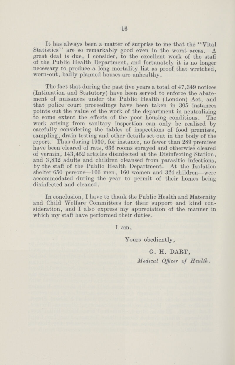 16 It has always been a matter of surprise to me that the Vital Statistics are so remarkably good even in the worst areas. A great deal is due, I consider, to the excellent work of the staff of the Public Health Department, and fortunately it is no longer necessary to produce a long mortality list as proof that wretched, worn-out, badly planned houses are unhealthy. The fact that during the past five years a total of 47,349 notices (Intimation and Statutory) have been served to enforce the abate ment of nuisances under the Public Health (London) Act, and that police court proceedings have been taken in 305 instances points out the value of the work of the department in neutralising to some extent the effects of the poor housing conditions. The work arising from sanitary inspection can only be realised by carefully considering the tables of inspections of food premises, sampling, drain testing and other details set out in the body of the report. Thus during 1930, for instance, no fewer than 289 premises have been cleared of rats, 636 rooms sprayed and otherwise cleared of vermin, 143,452 articles disinfected at the Disinfecting Station, and 3,832 adults and children cleansed from parasitic infections, by the staff of the Public Health Department. At the Isolation shelter 650 persons—166 men, 160 women and 324children—were accommodated during the year to permit of their homes being disinfected and cleaned. In conclusion, I have to thank the Public Health and Maternity and Child Welfare Committees for their support and kind con sideration, and I also express my appreciation of the manner in which my staff have performed their duties. I am, Yours obediently, G. H. DART, Medical Officer of Health.