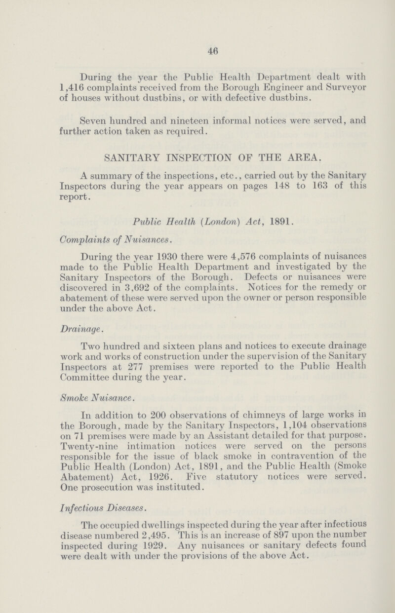 46 During the year the Public Health Department dealt with 1,416 complaints received from the Borough Engineer and Surveyor of houses without dustbins, or with defective dustbins. Seven hundred and nineteen informal notices were served, and further action taken as required. SANITARY INSPECTION OF THE AREA. A summary of the inspections, etc., carried out by the Sanitary Inspectors during the year appears on pages 148 to 163 of this report. Public Health (London) Act, 1891. Complaints of Nuisances. During the year 1930 there were 4,576 complaints of nuisances made to the Public Health Department and investigated by the Sanitary Inspectors of the Borough. Defects or nuisances were discovered in 3,692 of the complaints. Notices for the remedy or abatement of these were served upon the owner or person responsible under the above Act. Drainage. Two hundred and sixteen plans and notices to execute drainage work and works of construction under the supervision of the Sanitary Inspectors at 277 premises were reported to the Public Health Committee during the year. Smoke Nuisance. In addition to 200 observations of chimneys of large works in the Borough, made by the Sanitary Inspectors, 1,104 observations on 71 premises were made by an Assistant detailed for that purpose. Twenty-nine intimation notices were served on the persons responsible for the issue of black smoke in contravention of the Public Health (London) Act, 1891, and the Public Health (Smoke Abatement) Act, 1926. Five statutory notices were served. One prosecution was instituted. Infectious Diseases. The occupied dwellings inspected during the year after infectious disease numbered 2,495. This is an increase of 897 upon the number inspected during 1929. Any nuisances or sanitary defects found were dealt with under the provisions of the above Act.