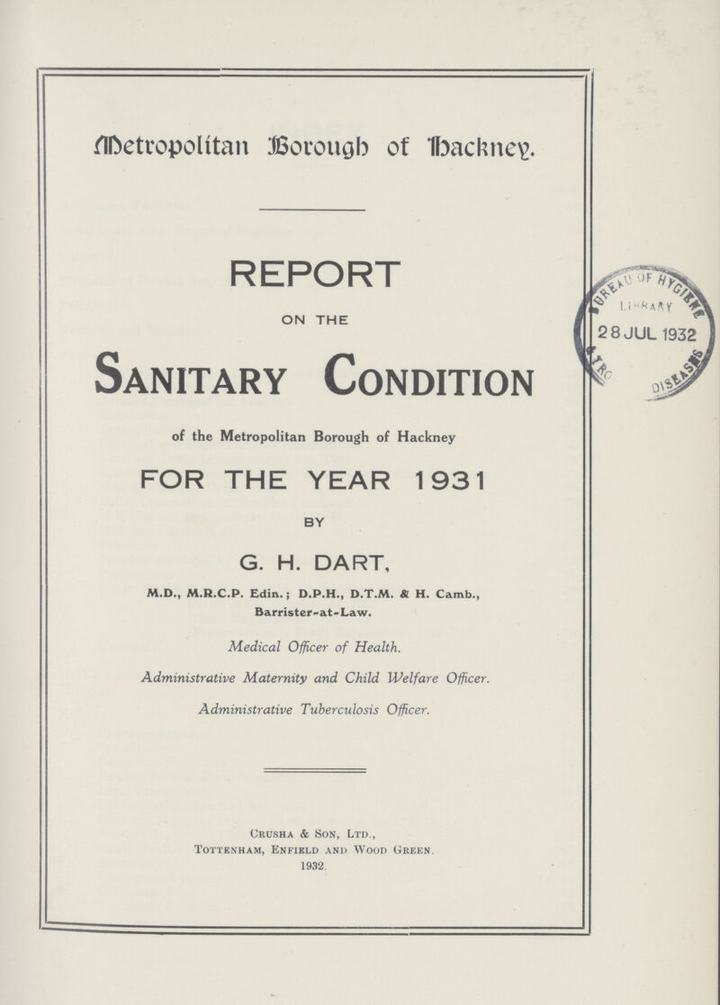 Metropolitan Borough of Hackney REPORT ON THE | Sanitary Condition of the Metropolitan Borough of Hackney FOR THE YEAR 1931 BY G. H. DART, M.D., M.R.C.P. Edin. j D.P.H., D.T.M. & H. Camb., Barrister-at-Law. Medical Officer of Health. Administrative Maternity and Child Welfare Officer. Administrative Tuberculosis Officer. Crusha & Son, Ltd., Tottenham, Enfield and Wood Green. 1932.