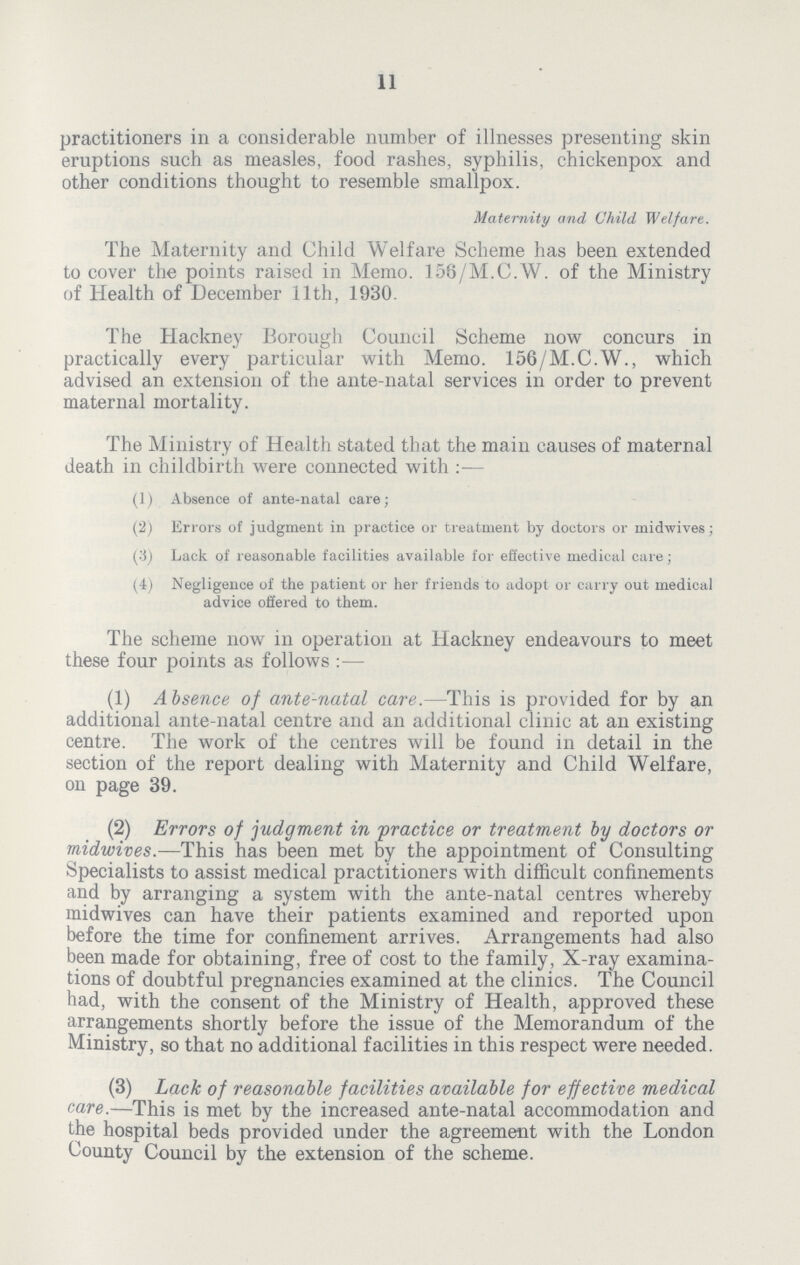 11 practitioners in a considerable number of illnesses presenting skin eruptions such as measles, food rashes, syphilis, chickenpox and other conditions thought to resemble smallpox. Maternity and Child Welfare. The Maternity and Child Welfare Scheme has been extended to cover the points raised in Memo. 156/M.C.W. of the Ministry of Health of December 11th, 1930. The Hackney Borough Council Scheme now concurs in practically every particular with Memo. 156/M.C.W., which advised an extension of the ante-natal services in order to prevent maternal mortality. The Ministry of Health stated that the main causes of maternal death in childbirth were connected with:- (1) Absence of ante-natal care; (2) Errors of judgment in practice or treatment by doctors or midwives; (3) Lack of reasonable facilities available for effective medical care; (4) Negligence of the patient or her friends to adopt or carry out medical advice offered to them. The scheme now in operation at Hackney endeavours to meet these four points as follows:- (1) Absence of ante-natal care.—This is provided for by an additional ante-natal centre and an additional clinic at an existing centre. The work of the centres will be found in detail in the section of the report dealing with Maternity and Child Welfare, on page 39. (2) Errors of judgment in practice or treatment by doctors or midwives.—This has been met by the appointment of Consulting Specialists to assist medical practitioners with difficult confinements and by arranging a system with the ante-natal centres whereby midwives can have their patients examined and reported upon before the time for confinement arrives. Arrangements had also been made for obtaining, free of cost to the family, X-ray examina tions of doubtful pregnancies examined at the clinics. The Council had, with the consent of the Ministry of Health, approved these arrangements shortly before the issue of the Memorandum of the Ministry, so that no additional facilities in this respect were needed. (3) Lack of reasonable facilities available for effective medical care.—This is met by the increased ante-natal accommodation and the hospital beds provided under the agreement with the London County Council by the extension of the scheme.