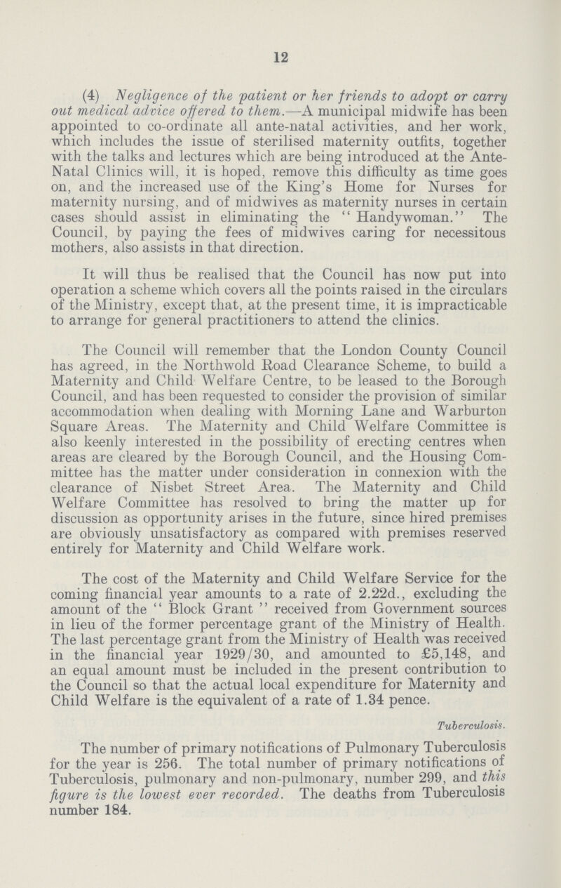 12 (4) Negligence of the patient or her friends to adopt or carry out medical advice offered to them.—A municipal midwife has been appointed to co-ordinate all ante-natal activities, and her work, which includes the issue of sterilised maternity outfits, together with the talks and lectures which are being introduced at the Ante Natal Clinics will, it is hoped, remove this difficulty as time goes on, and the increased use of the King's Home for Nurses for maternity nursing, and of midwives as maternity nurses in certain cases should assist in eliminating the Handywoman. The Council, by paying the fees of midwives caring for necessitous mothers, also assists in that direction. It will thus be realised that the Council has now put into operation a scheme which covers all the points raised in the circulars of the Ministry, except that, at the present time, it is impracticable to arrange for general practitioners to attend the clinics. The Council will remember that the London County Council has agreed, in the Northwold Road Clearance Scheme, to build a Maternity and Child Welfare Centre, to be leased to the Borough Council, and has been requested to consider the provision of similar accommodation when dealing with Morning Lane and Warburton Square Areas. The Maternity and Child Welfare Committee is also keenly interested in the possibility of erecting centres when areas are cleared by the Borough Council, and the Housing Com mittee has the matter under consideration in connexion with the clearance of Nisbet Street Area. The Maternity and Child Welfare Committee has resolved to bring the matter up for discussion as opportunity arises in the future, since hired premises are obviously unsatisfactory as compared with premises reserved entirely for Maternity and Child Welfare work. The cost of the Maternity and Child Welfare Service for the coming financial year amounts to a rate of 2.22d., excluding the amount of the  Block Grant  received from Government sources in lieu of the former percentage grant of the Ministry of Health. The last percentage grant from the Ministry of Health was received in the financial year 1929/30, and amounted to £5,148, and an equal amount must be included in the present contribution to the Council so that the actual local expenditure for Maternity and Child Welfare is the equivalent of a rate of 1.34 pence. Tuberculosis. The number of primary notifications of Pulmonary Tuberculosis for the year is 256. The total number of primary notifications of Tuberculosis, pulmonary and non-pulmonary, number 299, and this figure is the lowest ever recorded. The deaths from Tuberculosis number 184.