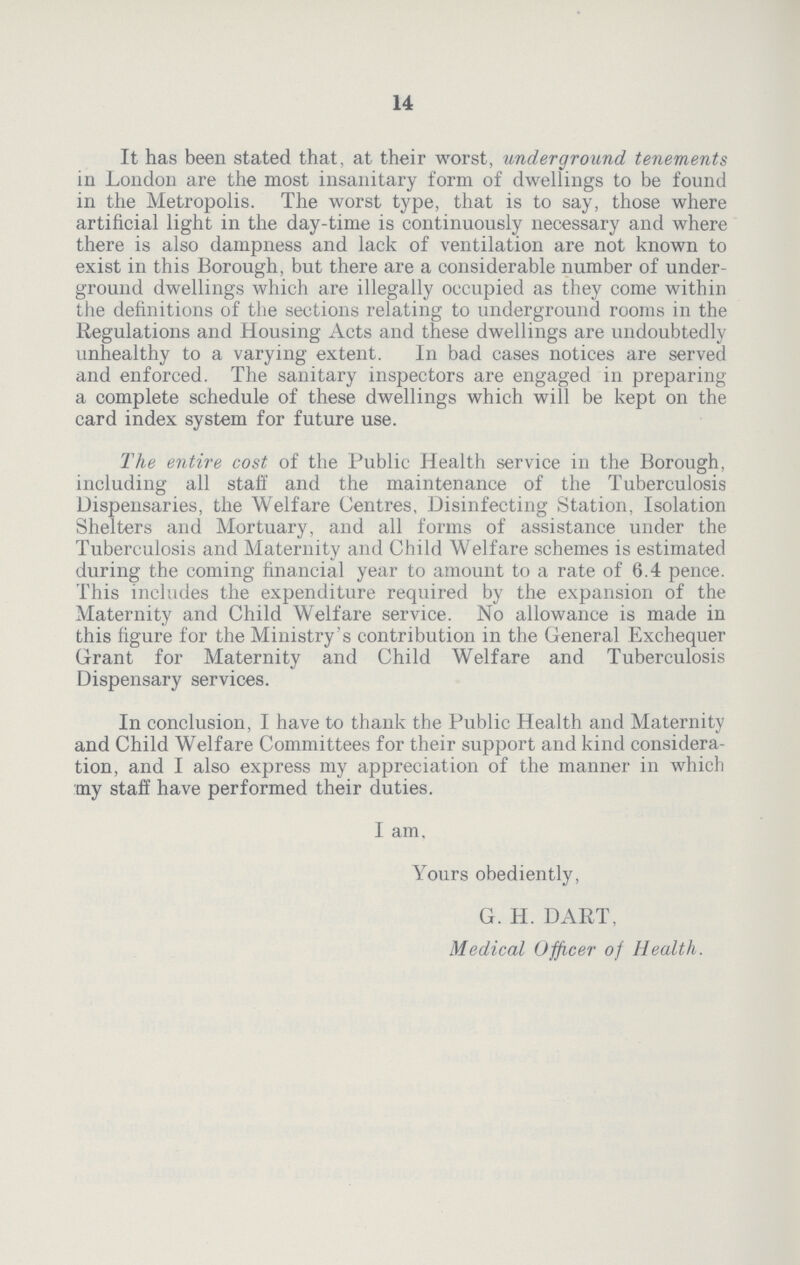14 It has been stated that, at their worst, underground tenements in London are the most insanitary form of dwellings to be found in the Metropolis. The worst type, that is to say, those where artificial light in the day-time is continuously necessary and where there is also dampness and lack of ventilation are not known to exist in this Borough, but there are a considerable number of under ground dwellings which are illegally occupied as they come within the definitions of the sections relating to underground rooms in the Regulations and Housing Acts and these dwellings are undoubtedly unhealthy to a varying extent. In bad cases notices are served and enforced. The sanitary inspectors are engaged in preparing a complete schedule of these dwellings which will be kept on the card index system for future use. The entire cost of the Public Health service in the Borough, including all staff and the maintenance of the Tuberculosis Dispensaries, the Welfare Centres, Disinfecting Station, Isolation Shelters and Mortuary, and all forms of assistance under the Tuberculosis and Maternity and Child Welfare schemes is estimated during the coming financial year to amount to a rate of 6.4 pence. This includes the expenditure required by the expansion of the Maternity and Child Welfare service. No allowance is made in this figure for the Ministry's contribution in the General Exchequer Grant for Maternity and Child Welfare and Tuberculosis Dispensary services. In conclusion, I have to thank the Public Health and Maternity and Child Welfare Committees for their support and kind considera tion, and I also express my appreciation of the manner in which my staff have performed their duties. I am. Yours obediently, G. H. DART, Medical Officer of Health.