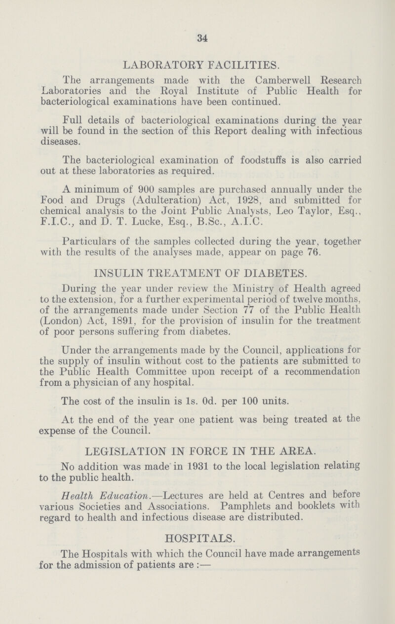 34 LABORATORY FACILITIES. The arrangements made with the Camberwell Research Laboratories and the Royal Institute of Public Health for bacteriological examinations have been continued. Full details of bacteriological examinations during the year will be found in the section of this Report dealing with infectious diseases. The bacteriological examination of foodstuffs is also carried out at these laboratories as required. A minimum of 900 samples are purchased annually under the Food and Drugs (Adulteration) Act, 1928, and submitted for chemical analysis to the Joint Public Analysts, Leo Taylor, Esq., F.I.C., and D. T. Lucke, Esq., B.Sc., A.I.C. Particulars of the samples collected during the year, together with the results of the analyses made, appear on page 76. INSULIN TREATMENT OF DIABETES. During the year under review the Ministry of Health agreed to the extension, for a further experimental period of twelve months, of the arrangements made under Section 77 of the Public Health (London) Act, 1891, for the provision of insulin for the treatment of poor persons suffering from diabetes. Under the arrangements made by the Council, applications for the supply of insulin without cost to the patients are submitted to the Public Health Committee upon receipt of a recommendation from a physician of any hospital. The cost of the insulin is Is. Od. per 100 units. At the end of the year one patient was being treated at the expense of the Council. LEGISLATION IN FORCE IN THE AREA. No addition was made in 1931 to the local legislation relating to the public health. Health Education.—Lectures are held at Centres and before various Societies and Associations. Pamphlets and booklets with regard to health and infectious disease are distributed. HOSPITALS. The Hospitals with which the Council have made arrangements for the admission of patients are:—