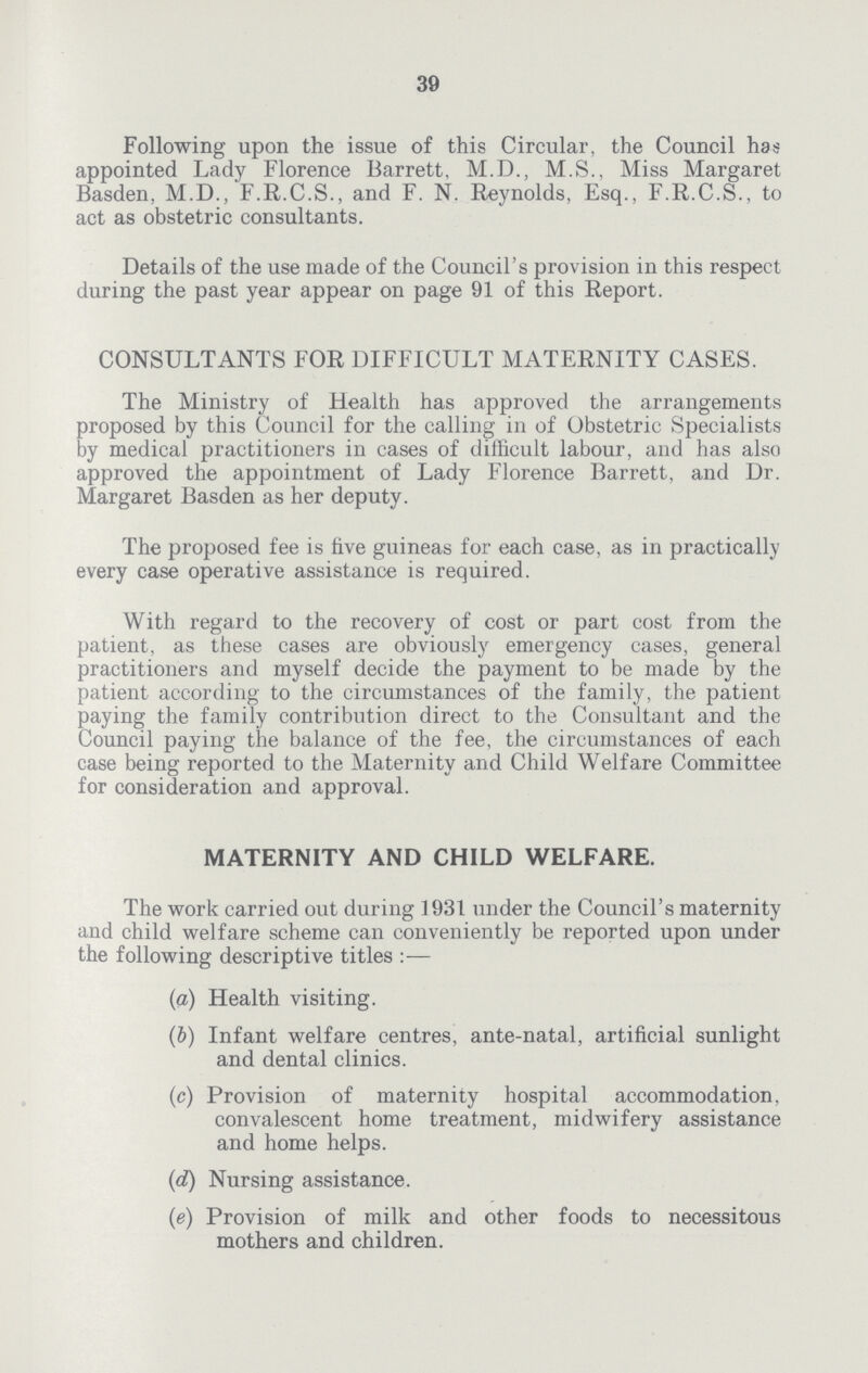 39 Following upon the issue of this Circular, the Council has appointed Lady Florence Barrett, M.D., M.S., Miss Margaret Basden, M.D., F.R.C.S., and F. N. Reynolds, Esq., F.R.C.S., to act as obstetric consultants. Details of the use made of the Council's provision in this respect during the past year appear on page 91 of this Report. CONSULTANTS FOR DIFFICULT MATERNITY CASES. The Ministry of Health has approved the arrangements proposed by this Council for the calling in of Obstetric Specialists by medical practitioners in cases of difficult labour, and has also approved the appointment of Lady Florence Barrett, and Dr. Margaret Basden as her deputy. The proposed fee is five guineas for each case, as in practically every case operative assistance is required. With regard to the recovery of cost or part cost from the patient, as these cases are obviously emergency cases, general practitioners and myself decide the payment to be made by the patient according to the circumstances of the family, the patient paying the family contribution direct to the Consultant and the Council paying the balance of the fee, the circumstances of each case being reported to the Maternity and Child Welfare Committee for consideration and approval. MATERNITY AND CHILD WELFARE. The work carried out during 1931 under the Council's maternity and child welfare scheme can conveniently be reported upon under the following descriptive titles — (a) Health visiting. (b) Infant welfare centres, ante-natal, artificial sunlight and dental clinics. (c) Provision of maternity hospital accommodation, convalescent home treatment, midwifery assistance and home helps. (d) Nursing assistance. (e) Provision of milk and other foods to necessitous mothers and children.