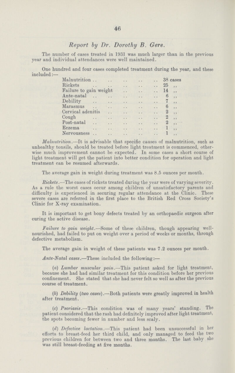 46 Report by Dr. Dorothy B. Gere. The number of cases treated in 1931 was much larger than in the previous year and individual attendances were well maintained. One hundred and four cases completed treatment during the year, and these included:— Malnutrition 38 cases Rickets 25 ,, Failure to gain weight 14 ,, Ante-natal 6 ,, Debility 7 ,, Marasmus 6 ,, Cervical adenitis 2 ,, Cough 2 ,, Post-natal 2 ,, Eczema 1 ,, Nervousness 1 ,, Malnutrition.—It is advisable that specific causes of malnutrition, such as unhealthy tonsils, should be treated before light treatment is commenced, other wise much improvement cannot be expected. In some cases a short course of light treatment will get the patient into better condition for operation and light treatment can be resumed afterwards. The average gain in weight during treatment was 8.5 ounces per month. Rickets.—The cases of rickets treated during the year were of varying severity. As a rule the worst cases occur among children of unsatisfactory parents and difficulty is experienced in securing regular attendance at the Clinic. These severe cases are referred in the first place to the British Red Cross Society's Clinic for X-ray examination. It is important to get bony defects treated by an orthopaedic surgeon after curing the active disease. Failure to gain weight.—Some of these children, though appearing well nourished, had failed to put on weight over a period of weeks or months, through defective metabolism. The average gain in weight of these patients was 7.2 ounces per month. Ante-Natal cases.—These included the following:— (а) Lumbar muscular pain.—This patient asked for light treatment, because she had had similar treatment for this condition before her previous confinement. She stated that she had never felt so well as after the previous course of treatment. (b) Debility (two cases).—Both patients were greatly improved in health after treatment. (c) Psoriasis.—This condition was of many years' standing. The patient considered that the rash had definitely improved after light treatment, the spots becoming fewer in niimber and less scaly. (d) Defective lactation.—This patient had been unsuccessful in her efforts to breast-feed her third child, and only managed to feed the two previous children for between two and three months. The last baby she was still breast-feeding at five months.