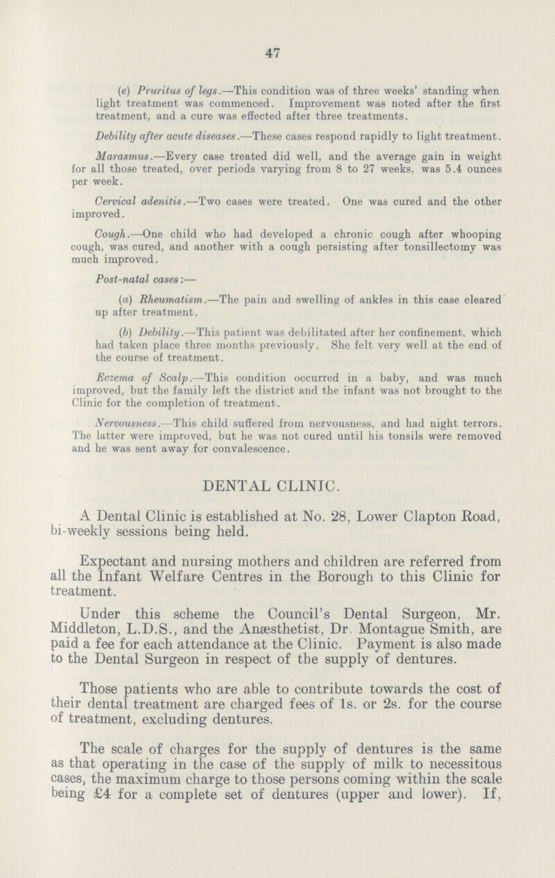 47 (e) Pruritus of legs .—This condition was of three weeks' standing when light treatment was commenced. Improvement was noted after the first treatment, and a cure was effected after three treatments. Debility after acute diseases.—These cases respond rapidly to light treatment. Marasmus.—Every case treated did well, and the average gain in weight for all those treated, over periods varying from 8 to 27 weeks, was 5.4 ounces per week. Cervical adenitis.—Two cases were treated. One was cured and the other improved. Cough.—One child who had developed a chronic cough after whooping cough, was cured, and another with a cough persisting after tonsillectomy was much improved. Post-natal cases:— (а) Rheumatism.—The pain and swelling of ankles in this case cleared up after treatment. (б) Debility.—This patient was debilitated after her confinement, which had taken place three months previously. She felt very well at the end of the course of treatment. Eczema of Scalp.—This condition occurred in a baby, and was much improved, but the family left the district and the infant was not brought to the Clinic for the completion of treatment. Nervousness.—This child suffered from nervousness, and had night terrors. The latter were improved, but he was not cured until his tonsils were removed and he was sent away for convalescence. DENTAL CLINIC. A Dental Clinic is established at No. 28, Lower Clapton Road, bi-weekly sessions being held. Expectant and nursing mothers and children are referred from all the Infant Welfare Centres in the Borough to this Clinic for treatment. Under this scheme the Council's Dental Surgeon, Mr. Middleton, L.D.S., and the Anaesthetist, Dr. Montague Smith, are paid a fee for each attendance at the Clinic. Payment is also made to the Dental Surgeon in respect of the supply of dentures. Those patients who are able to contribute towards the cost of their dental treatment are charged fees of Is. or 2s. for the course of treatment, excluding dentures. The scale of charges for the supply of dentures is the same as that operating in the case of the supply of milk to necessitous cases, the maximum charge to those persons coming within the scale being £4 for a complete set of dentures (upper and lower). If,