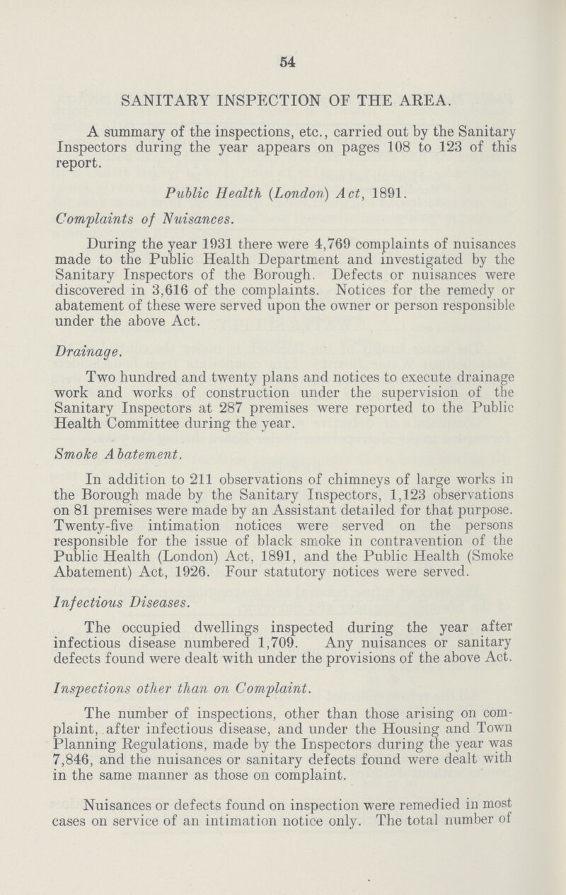 54 SANITARY INSPECTION OF THE AREA. A summary of the inspections, etc., carried out by the Sanitary Inspectors during the year appears on pages 108 to 123 of this report. Public Health (London) Act, 1891. Complaints of Nuisances. During the year 1931 there were 4,769 complaints of nuisances made to the Public Health Department and investigated by the Sanitary Inspectors of the Borough. Defects or nuisances were discovered in 3,616 of the complaints. Notices for the remedy or abatement of these were served upon the owner or person responsible under the above Act. Drainage. Two hundred and twenty plans and notices to execute drainage work and works of construction under the supervision of the Sanitary Inspectors at 287 premises were reported to the Public Health Committee during the year. Smoke Abatement. In addition to 211 observations of chimneys of large works in the Borough made by the Sanitary Inspectors, 1,123 observations on 81 premises were made by an Assistant detailed for that purpose. Twenty-five intimation notices were served on the persons responsible for the issue of black smoke in contravention of the Public Health (London) Act, 1891, and the Public Health (Smoke Abatement) Act, 1926. Four statutory notices were served. Infectious Diseases. The occupied dwellings inspected during the year after infectious disease numbered 1,709. Any nuisances or sanitary defects found were dealt with under the provisions of the above Act. Inspections other than on Complaint. The number of inspections, other than those arising on com plaint, after infectious disease, and under the Housing and Town Planning Regulations, made by the Inspectors during the year was 7,846, and the nuisances or sanitary defects found were dealt with in the same manner as those on complaint. Nuisances or defects found on inspection were remedied in most cases on service of an intimation notice only. The total number of