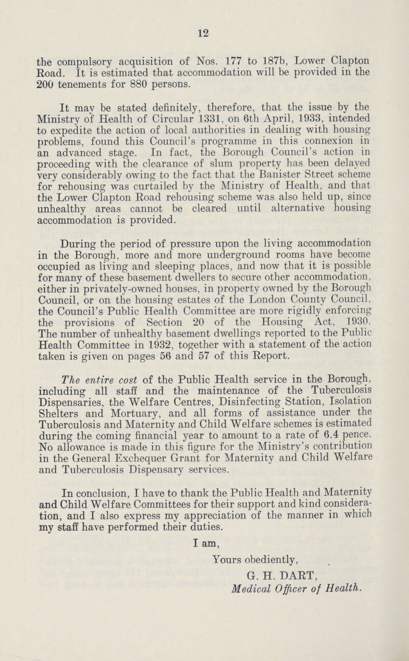 12 the compulsory acquisition of Nos. 177 to 187b, Lower Clapton Road. It is estimated that accommodation will be provided in the 200 tenements for 880 persons. It may be stated definitely, therefore, that the issue by the Ministry of Health of Circular 1331. on 6th April, 1933, intended to expedite the action of local authorities in dealing with housing problems, found this Council's programme in this connexion in an advanced stage. In fact, the Borough Council's action in proceeding with the clearance of slum property has been delayed very considerably owing to the fact that the Banister Street scheme for rehousing was curtailed by the Ministry of Health, and that the Lower Clapton Road rehousing scheme was also held up, since unhealthy areas cannot be cleared until alternative housing accommodation is provided. During the period of pressure upon the living accommodation in the Borough, more and more underground rooms have become occupied as living and sleeping places, and now that it is possible for many of these basement dwellers to secure other accommodation, either in privately-owned houses, in property owned by the Borough Council, or on the housing estates of the London County Council, the Council's Public Health Committee are more rigidly enforcing the provisions of Section 20 of the Housing Act, 1930. The number of unhealthy basement dwellings reported to the Public Health Committee in 1932, together with a statement of the action taken is given on pages 56 and 57 of this Report. The entire cost of the Public Health service in the Borough, including all staff and the maintenance of the Tuberculosis Dispensaries, the Welfare Centres, Disinfecting Station, Isolation Shelters and Mortuary, and all forms of assistance under the Tuberculosis and Maternity and Child Welfare schemes is estimated during the coming financial year to amount to a rate of 6.4 pence. No allowance is made in this figure for the Ministry's contribution in the General Exchequer Grant for Maternity and Child Welfare and Tuberculosis Dispensary services. In conclusion, I have to thank the Public Health and Maternity and Child Welfare Committees for their support and kind considera tion, and I also express my appreciation of the manner in which my staff have performed their duties. I am. Yours obediently, G. H. DART, Medical Officer of Health.