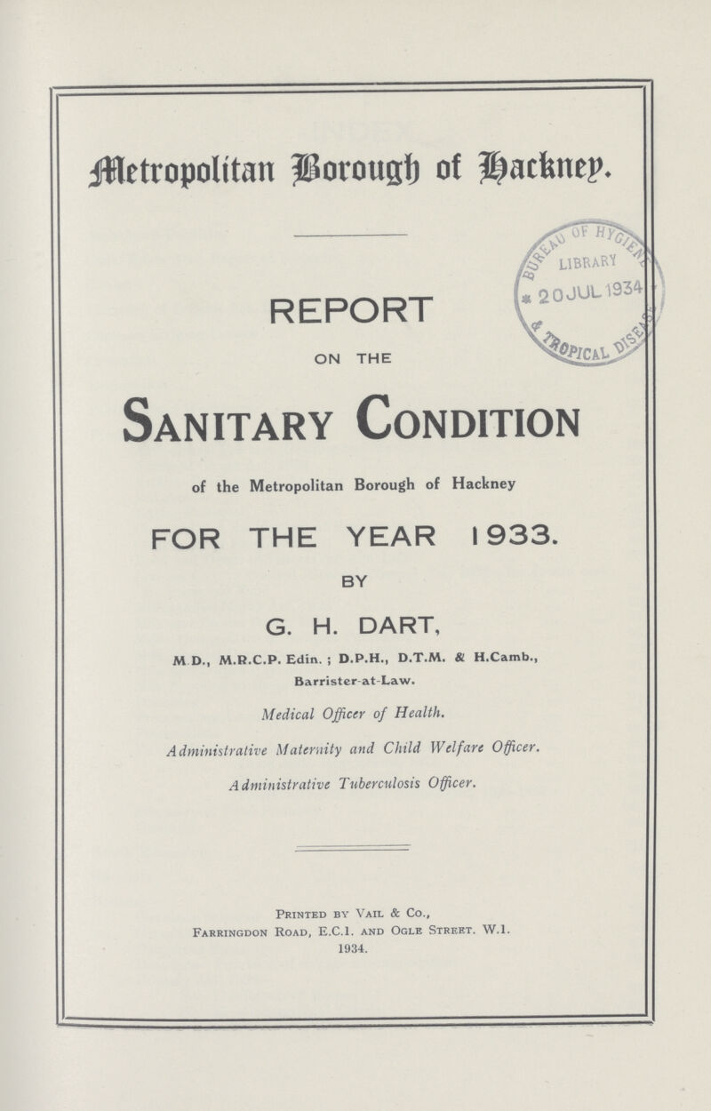 Metropolitan Borough of Backnep. REPORT ON THE Sanitary Condition of the Metropolitan Borough of Hackney FOR THE YEAR 1933. BY G. H. DART, M D., M.R.C.P. Edin. ; D.P.H., D.T.M. & H.Camb., Barrister-at-Law. Medical Officer of Health. Administrative Maternity and Child Welfare Officer. Administrative Tuberculosis Officer. Printed by Vail & Co., Farringdon Road, E.C.I, and Ogle Street. W.l. 1934.